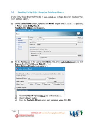 71/454
ADF Essentials Training by Deepak Bhagat
5.5 Creating Entity Object based on Database View -o
Create Entity Object EmpDetailsViewEO in bat.model.eo package, based on Database View
(EMP_DETAILS_VIEW).
1) In the Applications window, right-click the Model project (or bat.model.eo package)
> New > select Entity Object.
Create Entity Object wizard appears.
2) On the Name page of the wizard, in the Name field, enter EmpDetailsViewEO and click
Browse (next to the Schema Object).
Select Schema Object wizard appears.
a) Check the Object Type as Views and uncheck Tables.
b) Click the Query button.
c) From the Available Objects select EMP_DETAILS_VIEW. Click OK.
bat
 