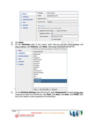 72/454
ADF Essentials Training by Deepak Bhagat
3) Click Next.
4) On the Attributes page of the wizard, select last two columns (CounrtyName and
RegionName). Click Remove. Click Next. (Removing is important for lab 5.4).
5) On the Attribute Settings page of the wizard, select EmployeeId and check Primay Key
check box to make it as Primary Key. Click Next. Click Next. Click Next. Click Finish. (See
lab 5.6 for details on each properties of the Attribute).
bat
 