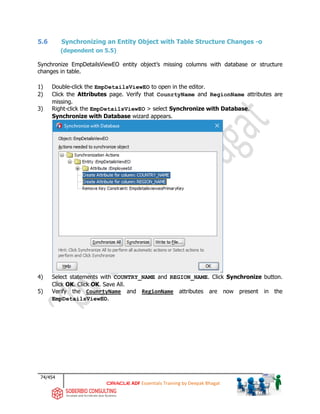 74/454
ADF Essentials Training by Deepak Bhagat
5.6 Synchronizing an Entity Object with Table Structure Changes -o
(dependent on 5.5)
Synchronize EmpDetailsViewEO entity object’s missing columns with database or structure
changes in table.
1) Double-click the EmpDetailsViewEO to open in the editor.
2) Click the Attributes page. Verify that CounrtyName and RegionName attributes are
missing.
3) Right-click the EmpDetailsViewEO > select Synchronize with Database.
Synchronize with Database wizard appears.
4) Select statements with COUNTRY_NAME and REGION_NAME. Click Synchronize button.
Click OK. Click OK. Save All.
5) Verify the CounrtyName and RegionName attributes are now present in the
EmpDetailsViewEO.
 