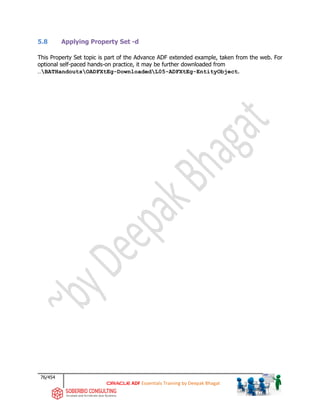 76/454
ADF Essentials Training by Deepak Bhagat
5.8 Applying Property Set -d
This Property Set topic is part of the Advance ADF extended example, taken from the web. For
optional self-paced hands-on practice, it may be further downloaded from
…BATHandoutsOADFXtEg-DownloadedL05-ADFXtEg-EntityObject.
 