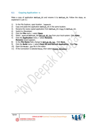 78/454
ADF Essentials Training by Deepak Bhagat
6.1 Copying Application -o
Make a copy of application BATLab_05 and rename it to BATLab_06. Follow the steps, as
explained in Lab 5.1.
1) In the File Explorer, open location …mywork.
2) Copy and paste the application BATLab_05 in the same location.
3) Rename the newly copied application from BATLab_05-Copy to BATLab_06.
4) Switch to JDeveloper.
5) Click the File menu > select Open.
6) Select …myworkBATLab_06BATLab_05.jws from your local system. Click Open.
7) Click the Application menu > select Rename.
Rename wizard appears.
8) In the File Name field, change to BATLab_06.jws. Click Save.
9) Click the Build menu > select Clean All and Refresh Application. Click Yes.
10) Open the Model.jpx file in the editor.
11) If the Connection is selected None, then select Online Database.
 