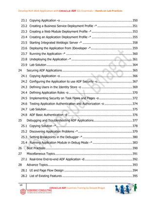 Develop Rich Web Application with ADF 12c Essentials – Hands-on Lab Practices
viii
ADF Essentials Training by Deepak Bhagat
23.1 Copying Application -o ..............................................................................350
23.2 Creating a Business Service Deployment Profile -*......................................351
23.3 Creating a Web Module Deployment Profile -*............................................353
23.4 Creating an Application Deployment Profile -* ............................................355
23.5 Starting Integrated Weblogic Server -* ......................................................358
23.6 Deploying the Application from JDeveloper -*.............................................359
23.7 Running the Application -* ........................................................................360
23.8 Undeploying the Application -* ..................................................................361
23.9 Lab Solution .............................................................................................364
24 Securing ADF Applications ............................................................................365
24.1 Copying Application -o ..............................................................................366
24.2 Configuring the Application to use ADF Security -o......................................367
24.3 Defining Users in the Identity Store -o .......................................................369
24.4 Defining Application Roles -o .....................................................................370
24.5 Implementing Security on Task Flows and Pages -o....................................372
24.6 Testing Application Authentication and Authorization -o ..............................374
24.7 Lab Solution .............................................................................................375
24.8 ADF Basic Authentication -d ......................................................................376
25 Debugging and Troubleshooting ADF Applications..........................................377
25.1 Copying Solution -*...................................................................................378
25.2 Discovering Application Problems -*...........................................................379
25.3 Setting Breakpoints in the Debugger -*......................................................380
25.4 Running Application Module in Debug Mode -* ...........................................383
26 Best Practices ..............................................................................................390
27 Miscellaneous Topics....................................................................................391
27.1 Real-time End-to-end ADF Application -d....................................................392
28 Advance Topics............................................................................................393
28.1 UI and Page Flow Design ..........................................................................394
28.2 List of Existing Features ............................................................................395
 