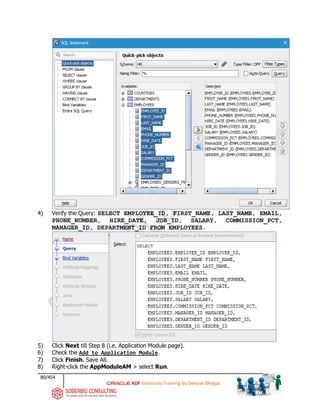 80/454
ADF Essentials Training by Deepak Bhagat
4) Verify the Query: SELECT EMPLOYEE_ID, FIRST_NAME, LAST_NAME, EMAIL,
PHONE_NUMBER, HIRE_DATE, JOB_ID, SALARY, COMMISSION_PCT,
MANAGER_ID, DEPARTMENT_ID FROM EMPLOYEES.
5) Click Next till Step 8 (i.e. Application Module page).
6) Check the Add to Application Module.
7) Click Finish. Save All.
8) Right-click the AppModuleAM > select Run.
 