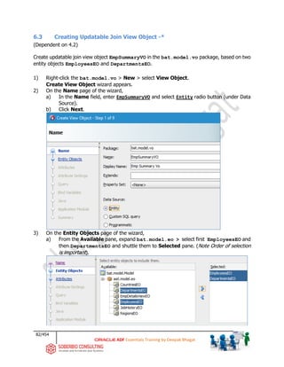 82/454
ADF Essentials Training by Deepak Bhagat
6.3 Creating Updatable Join View Object -*
(Dependent on 4.2)
Create updatable join view object EmpSummaryVO in the bat.model.vo package, based on two
entity objects EmployeesEO and DepartmentsEO.
1) Right-click the bat.model.vo > New > select View Object.
Create View Object wizard appears.
2) On the Name page of the wizard,
a) In the Name field, enter EmpSummaryVO and select Entity radio button (under Data
Source).
b) Click Next.
3) On the Entity Objects page of the wizard,
a) From the Available pane, expand bat.model.eo > select first EmployeesEO and
then DepartmentsEO and shuttle them to Selected pane. (Note Order of selection
is important).
bat
bat
 