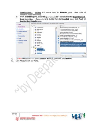 84/454
ADF Essentials Training by Deepak Bhagat
CommissionPct, Salary and shuttle them to Selected pane. (Note order of
selection is very important).
b) From Available pane, expand DepartmentsEO > select attributes DepartmentId,
DepartmentName, ManagerId and shuttle them to Selected pane. Click Next till
Application Module page.
5) Do NOT check Add to Application Module checkbox. Click Finish.
6) Save All your work and Make.
 