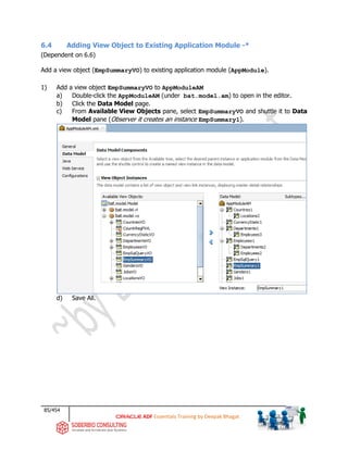 85/454
ADF Essentials Training by Deepak Bhagat
6.4 Adding View Object to Existing Application Module -*
(Dependent on 6.6)
Add a view object (EmpSummaryVO) to existing application module (AppModule).
1) Add a view object EmpSummaryVO to AppModuleAM
a) Double-click the AppModuleAM (under bat.model.am) to open in the editor.
b) Click the Data Model page.
c) From Available View Objects pane, select EmpSummaryVO and shuttle it to Data
Model pane (Observer it creates an instance EmpSummary1).
d) Save All.
bat
bat
bat
 