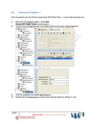 86/454
ADF Essentials Training by Deepak Bhagat
6.5 Testing View Objects -*
Test view objects and view links by using Oracle ADF Model Tester. <<more elaborate steps req>
1) Right-click the AppModuleAM > select Run.
Oracle ADF Model Tester wizard appears.
2) Test the view link DeptLocVL1 and master detail Locations1-Departments3.
3) Test the updatable view object EmpSummary1.
4) Double-click the EmpSummary1 and traverse through details by clicking icon.
 