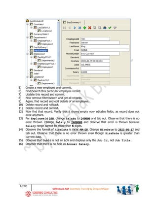 87/454
ADF Essentials Training by Deepak Bhagat
5) Create a new employee and commit.
6) Find/Search this particular employee record.
7) Update this record and commit.
8) Now remove filter/search and get all records.
9) Again, find record and edit details of an employee.
10) Delete record and rollback.
11) Delete record and commit.
12) Now find that record. Verify that it shows empty non- editable fields, as record does not
exist anymore.
13) For EmployeeId 100, change Salary to 240000 and tab out. Observe that there is no
error thrown. Change Salary to 2400000 and observe that error is thrown because
Salary range cannot be more than 6 digits.
14) Observe the format of HireDate is YYYY-MM-DD. Change HireDate to 2023-06-17 and
tab out. Observe that there is no error thrown even though HireDate is greater than
current date.
15) Observe that JobId is not an LOV and displays only the Job Id, not Job Title.
16) Observe that there is no field as Annual Salary.
 