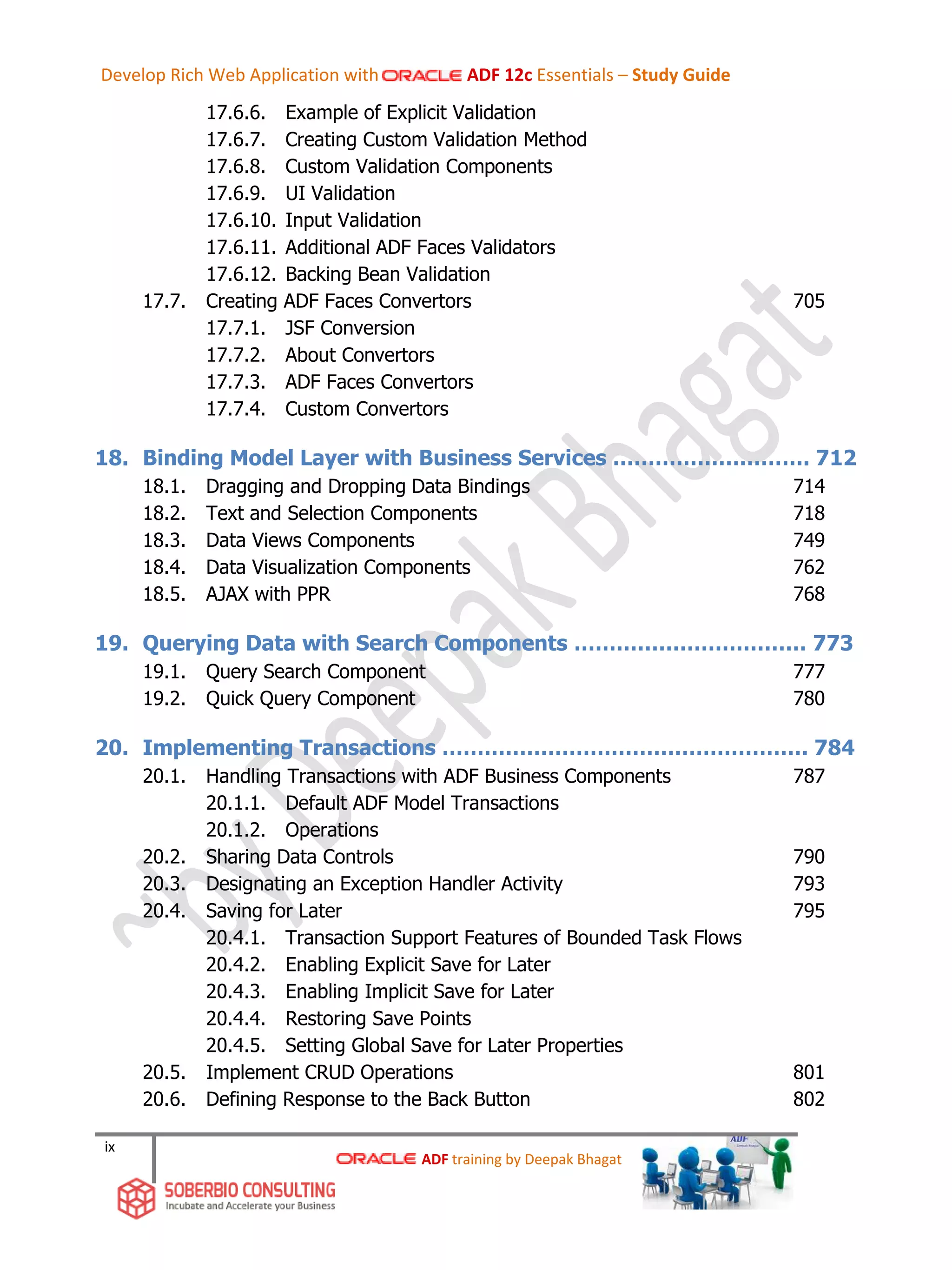 ix
17.6.6. Example of Explicit Validation
17.6.7. Creating Custom Validation Method
17.6.8. Custom Validation Components
17.6.9. UI Validation
17.6.10. Input Validation
17.6.11. Additional ADF Faces Validators
17.6.12. Backing Bean Validation
17.7. Creating ADF Faces Convertors 705
17.7.1. JSF Conversion
17.7.2. About Convertors
17.7.3. ADF Faces Convertors
17.7.4. Custom Convertors
18. Binding Model Layer with Business Services ………………………. 712
18.1. Dragging and Dropping Data Bindings 714
18.2. Text and Selection Components 718
18.3. Data Views Components 749
18.4. Data Visualization Components 762
18.5. AJAX with PPR 768
19. Querying Data with Search Components …………………………… 773
19.1. Query Search Component 777
19.2. Quick Query Component 780
20. Implementing Transactions ……………………………………………. 784
20.1. Handling Transactions with ADF Business Components 787
20.1.1. Default ADF Model Transactions
20.1.2. Operations
20.2. Sharing Data Controls 790
20.3. Designating an Exception Handler Activity 793
20.4. Saving for Later 795
20.4.1. Transaction Support Features of Bounded Task Flows
20.4.2. Enabling Explicit Save for Later
20.4.3. Enabling Implicit Save for Later
20.4.4. Restoring Save Points
20.4.5. Setting Global Save for Later Properties
20.5. Implement CRUD Operations 801
20.6. Defining Response to the Back Button 802
ADF training by Deepak Bhagat
Develop Rich Web Application with ADF 12c Essentials – Study Guide
 