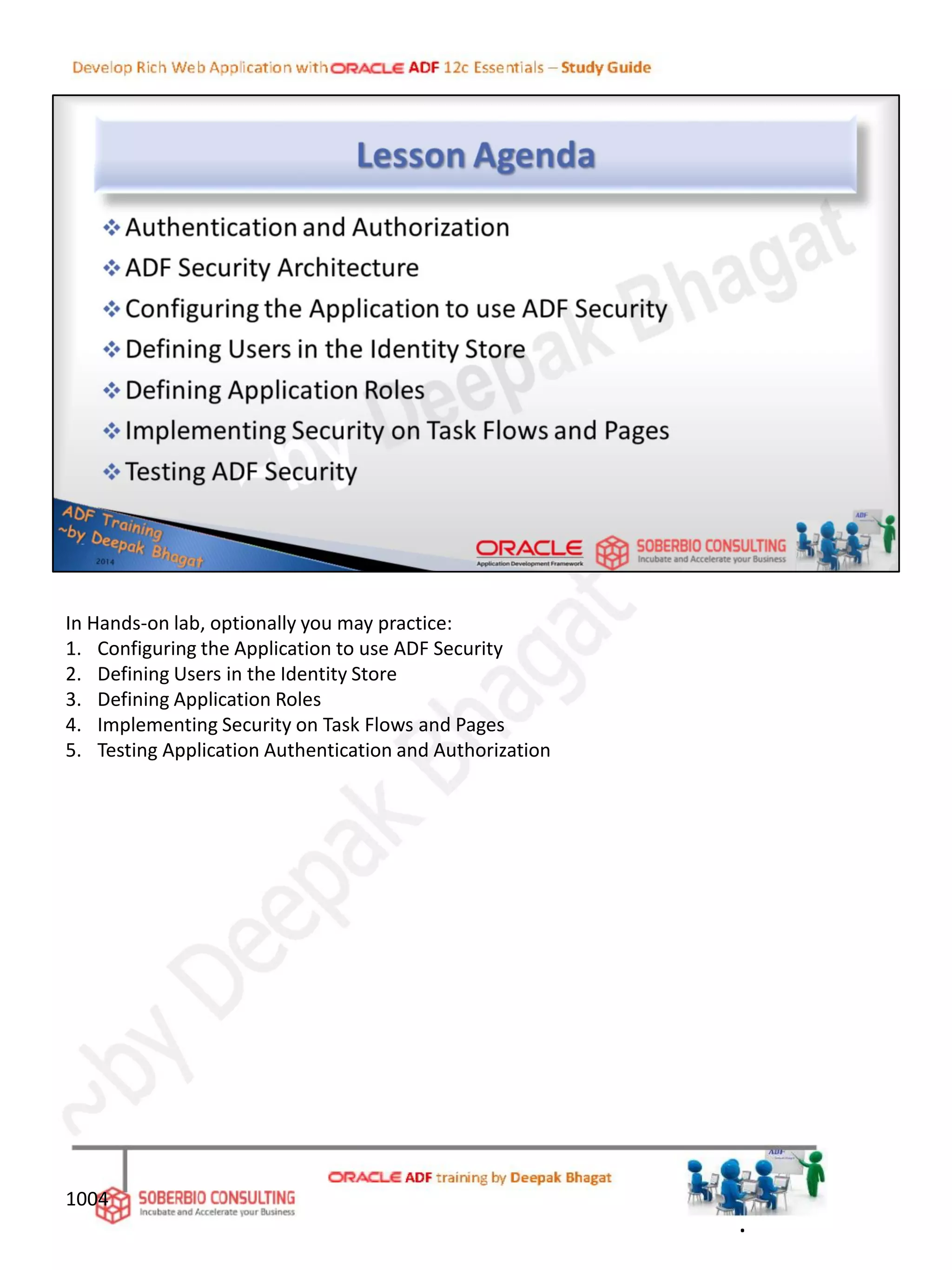 In Hands-on lab, optionally you may practice:
1. Configuring the Application to use ADF Security
2. Defining Users in the Identity Store
3. Defining Application Roles
4. Implementing Security on Task Flows and Pages
5. Testing Application Authentication and Authorization
.
1004
 
