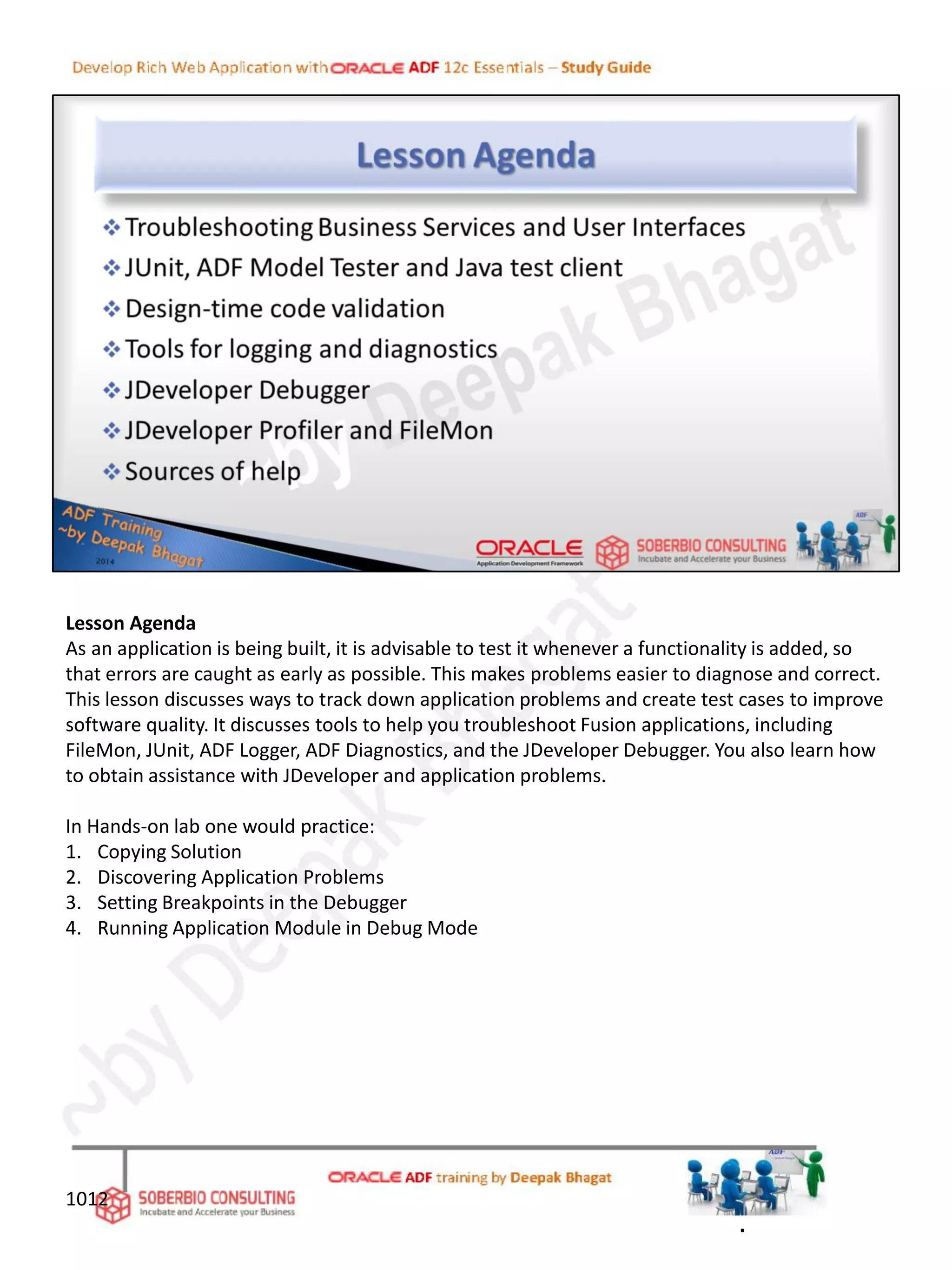 Lesson Agenda
As an application is being built, it is advisable to test it whenever a functionality is added, so
that errors are caught as early as possible. This makes problems easier to diagnose and correct.
This lesson discusses ways to track down application problems and create test cases to improve
software quality. It discusses tools to help you troubleshoot Fusion applications, including
FileMon, JUnit, ADF Logger, ADF Diagnostics, and the JDeveloper Debugger. You also learn how
to obtain assistance with JDeveloper and application problems.
In Hands-on lab one would practice:
1. Copying Solution
2. Discovering Application Problems
3. Setting Breakpoints in the Debugger
4. Running Application Module in Debug Mode
1012
.
 