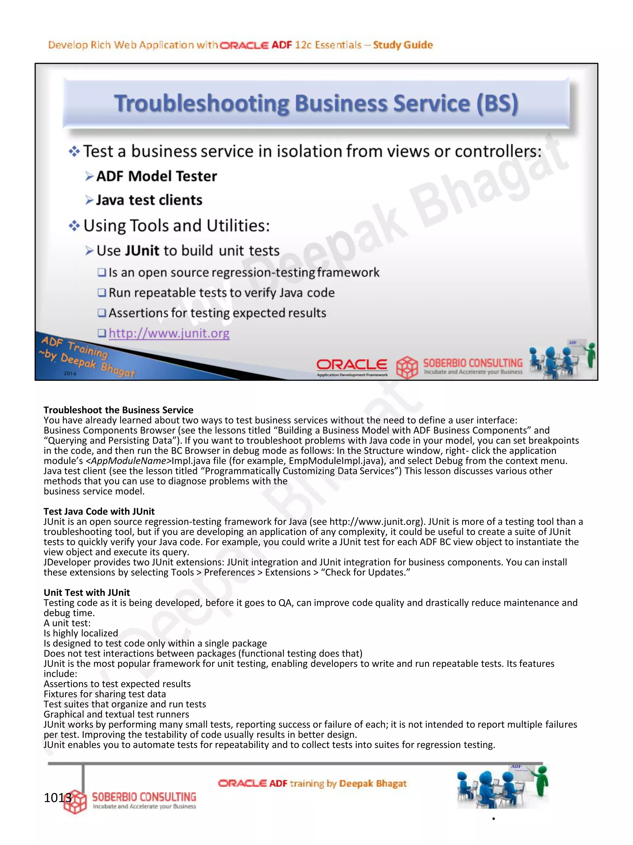 Troubleshoot the Business Service
You have already learned about two ways to test business services without the need to define a user interface:
Business Components Browser (see the lessons titled “Building a Business Model with ADF Business Components” and
“Querying and Persisting Data”). If you want to troubleshoot problems with Java code in your model, you can set breakpoints
in the code, and then run the BC Browser in debug mode as follows: In the Structure window, right- click the application
module’s <AppModuleName>Impl.java file (for example, EmpModuleImpl.java), and select Debug from the context menu.
Java test client (see the lesson titled “Programmatically Customizing Data Services”) This lesson discusses various other
methods that you can use to diagnose problems with the
business service model.
Test Java Code with JUnit
JUnit is an open source regression-testing framework for Java (see http://www.junit.org). JUnit is more of a testing tool than a
troubleshooting tool, but if you are developing an application of any complexity, it could be useful to create a suite of JUnit
tests to quickly verify your Java code. For example, you could write a JUnit test for each ADF BC view object to instantiate the
view object and execute its query.
JDeveloper provides two JUnit extensions: JUnit integration and JUnit integration for business components. You can install
these extensions by selecting Tools > Preferences > Extensions > “Check for Updates.”
Unit Test with JUnit
Testing code as it is being developed, before it goes to QA, can improve code quality and drastically reduce maintenance and
debug time.
A unit test:
Is highly localized
Is designed to test code only within a single package
Does not test interactions between packages (functional testing does that)
JUnit is the most popular framework for unit testing, enabling developers to write and run repeatable tests. Its features
include:
Assertions to test expected results
Fixtures for sharing test data
Test suites that organize and run tests
Graphical and textual test runners
JUnit works by performing many small tests, reporting success or failure of each; it is not intended to report multiple failures
per test. Improving the testability of code usually results in better design.
JUnit enables you to automate tests for repeatability and to collect tests into suites for regression testing.
1013
.
 