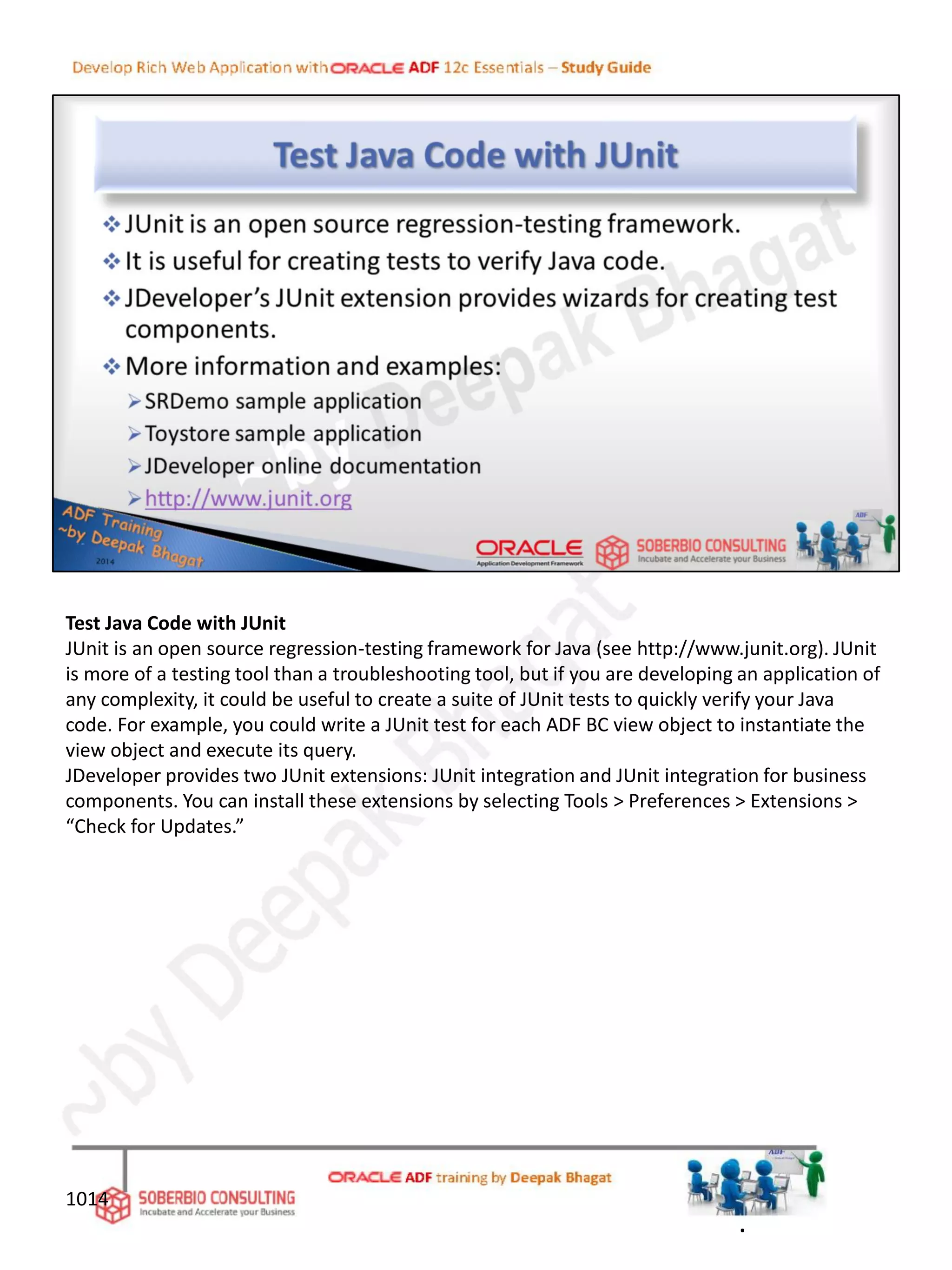 Test Java Code with JUnit
JUnit is an open source regression-testing framework for Java (see http://www.junit.org). JUnit
is more of a testing tool than a troubleshooting tool, but if you are developing an application of
any complexity, it could be useful to create a suite of JUnit tests to quickly verify your Java
code. For example, you could write a JUnit test for each ADF BC view object to instantiate the
view object and execute its query.
JDeveloper provides two JUnit extensions: JUnit integration and JUnit integration for business
components. You can install these extensions by selecting Tools > Preferences > Extensions >
“Check for Updates.”
1014
.
 