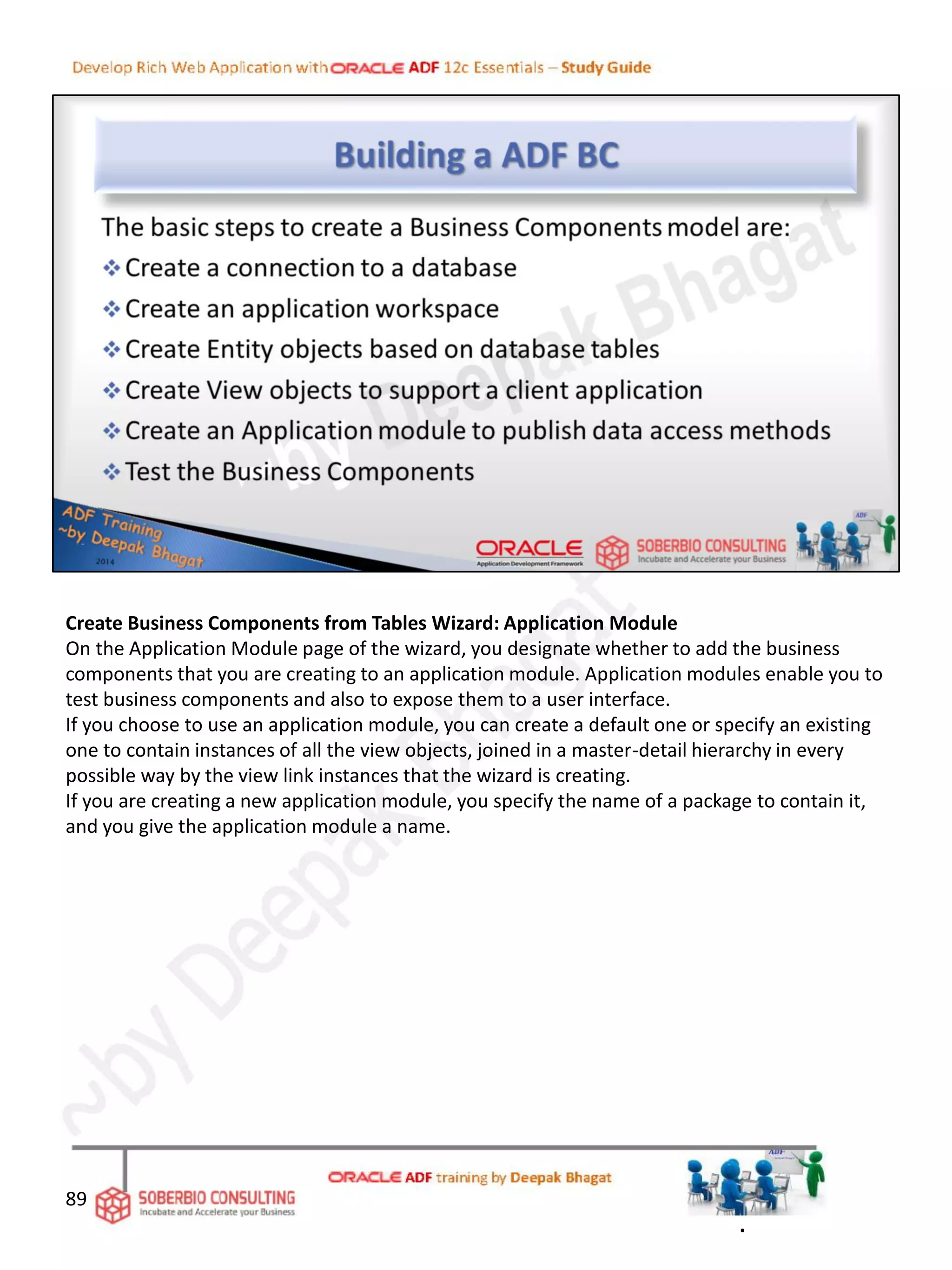 Create Business Components from Tables Wizard: Application Module
On the Application Module page of the wizard, you designate whether to add the business
components that you are creating to an application module. Application modules enable you to
test business components and also to expose them to a user interface.
If you choose to use an application module, you can create a default one or specify an existing
one to contain instances of all the view objects, joined in a master-detail hierarchy in every
possible way by the view link instances that the wizard is creating.
If you are creating a new application module, you specify the name of a package to contain it,
and you give the application module a name.
89
.
 