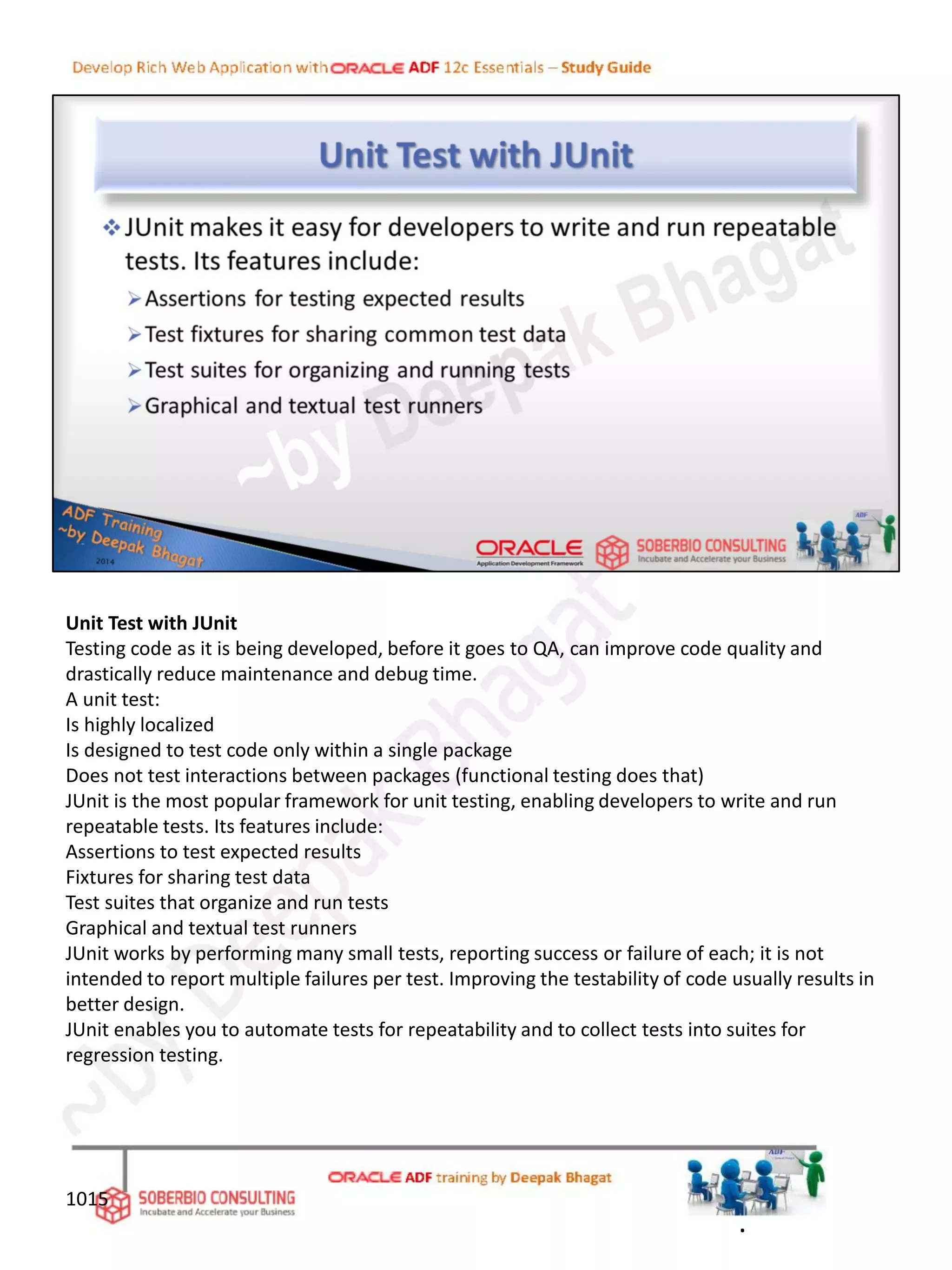 Unit Test with JUnit
Testing code as it is being developed, before it goes to QA, can improve code quality and
drastically reduce maintenance and debug time.
A unit test:
Is highly localized
Is designed to test code only within a single package
Does not test interactions between packages (functional testing does that)
JUnit is the most popular framework for unit testing, enabling developers to write and run
repeatable tests. Its features include:
Assertions to test expected results
Fixtures for sharing test data
Test suites that organize and run tests
Graphical and textual test runners
JUnit works by performing many small tests, reporting success or failure of each; it is not
intended to report multiple failures per test. Improving the testability of code usually results in
better design.
JUnit enables you to automate tests for repeatability and to collect tests into suites for
regression testing.
1015
.
 