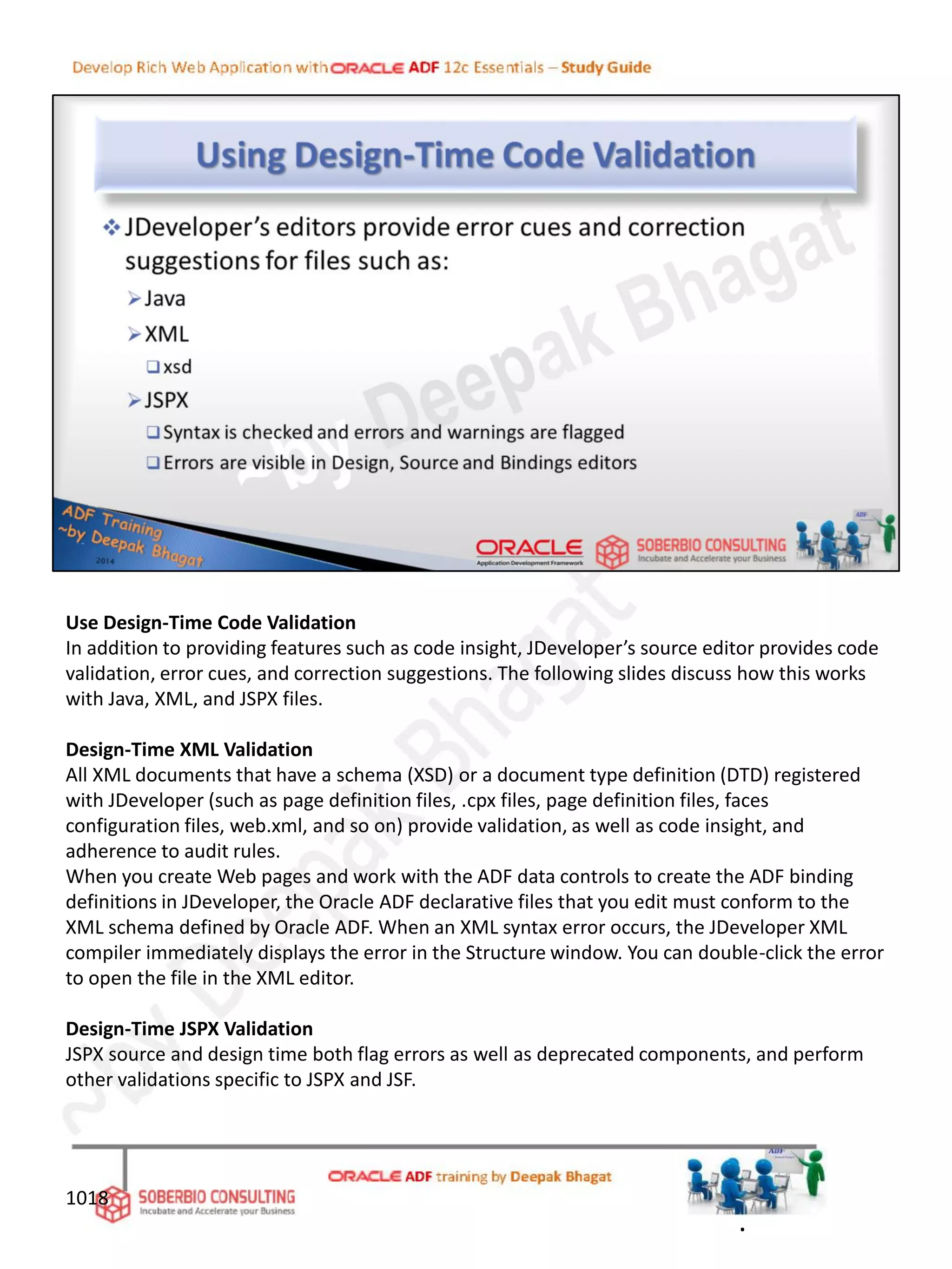 Use Design-Time Code Validation
In addition to providing features such as code insight, JDeveloper’s source editor provides code
validation, error cues, and correction suggestions. The following slides discuss how this works
with Java, XML, and JSPX files.
Design-Time XML Validation
All XML documents that have a schema (XSD) or a document type definition (DTD) registered
with JDeveloper (such as page definition files, .cpx files, page definition files, faces
configuration files, web.xml, and so on) provide validation, as well as code insight, and
adherence to audit rules.
When you create Web pages and work with the ADF data controls to create the ADF binding
definitions in JDeveloper, the Oracle ADF declarative files that you edit must conform to the
XML schema defined by Oracle ADF. When an XML syntax error occurs, the JDeveloper XML
compiler immediately displays the error in the Structure window. You can double-click the error
to open the file in the XML editor.
Design-Time JSPX Validation
JSPX source and design time both flag errors as well as deprecated components, and perform
other validations specific to JSPX and JSF.
1018
.
 