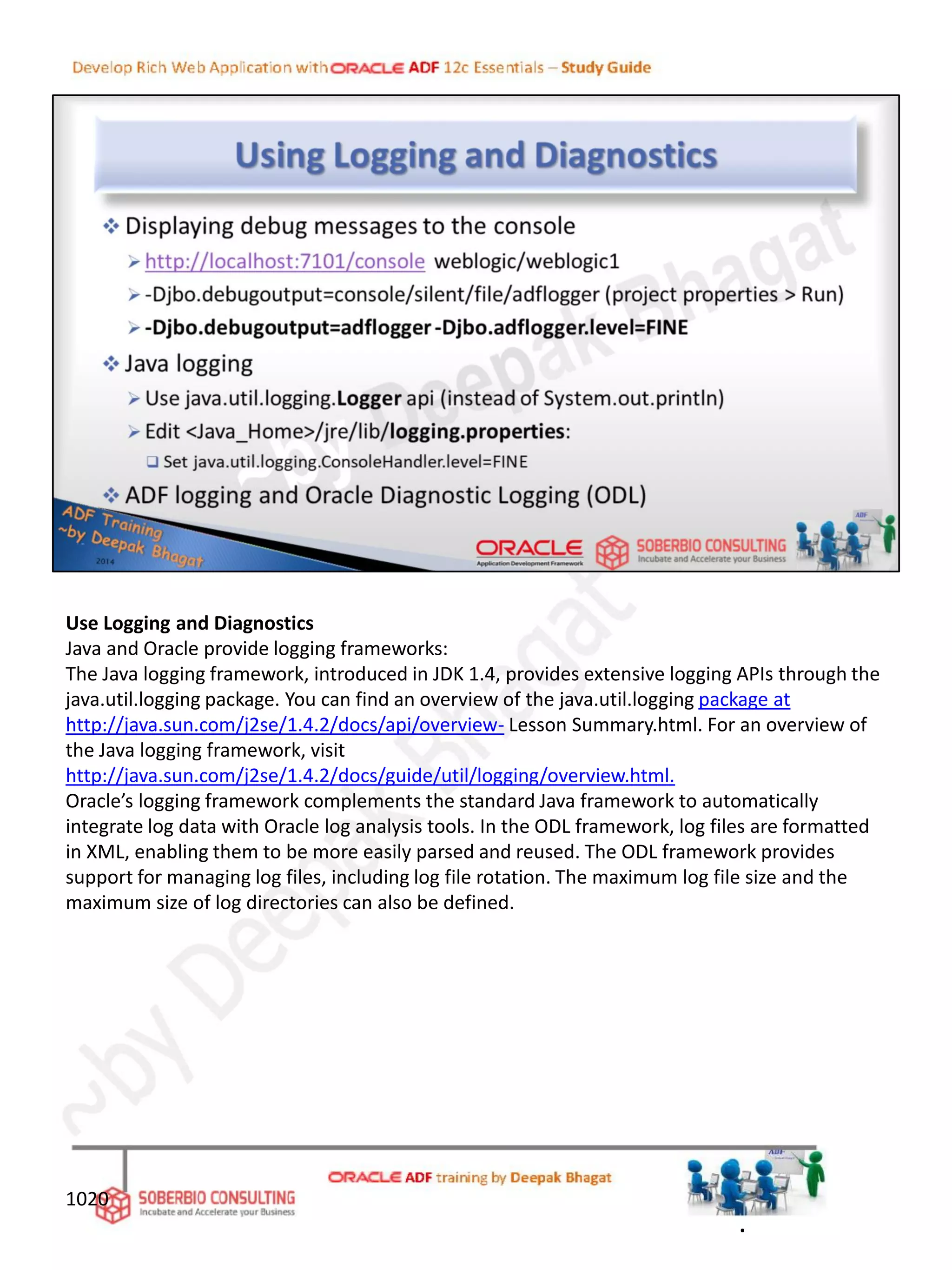 Use Logging and Diagnostics
Java and Oracle provide logging frameworks:
The Java logging framework, introduced in JDK 1.4, provides extensive logging APIs through the
java.util.logging package. You can find an overview of the java.util.logging package at
http://java.sun.com/j2se/1.4.2/docs/api/overview- Lesson Summary.html. For an overview of
the Java logging framework, visit
http://java.sun.com/j2se/1.4.2/docs/guide/util/logging/overview.html.
Oracle’s logging framework complements the standard Java framework to automatically
integrate log data with Oracle log analysis tools. In the ODL framework, log files are formatted
in XML, enabling them to be more easily parsed and reused. The ODL framework provides
support for managing log files, including log file rotation. The maximum log file size and the
maximum size of log directories can also be defined.
1020
.
 