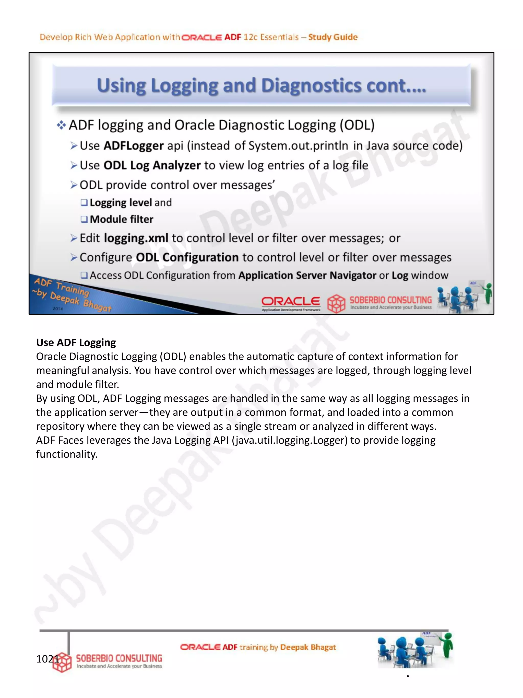 Use ADF Logging
Oracle Diagnostic Logging (ODL) enables the automatic capture of context information for
meaningful analysis. You have control over which messages are logged, through logging level
and module filter.
By using ODL, ADF Logging messages are handled in the same way as all logging messages in
the application server—they are output in a common format, and loaded into a common
repository where they can be viewed as a single stream or analyzed in different ways.
ADF Faces leverages the Java Logging API (java.util.logging.Logger) to provide logging
functionality.
1021
.
 