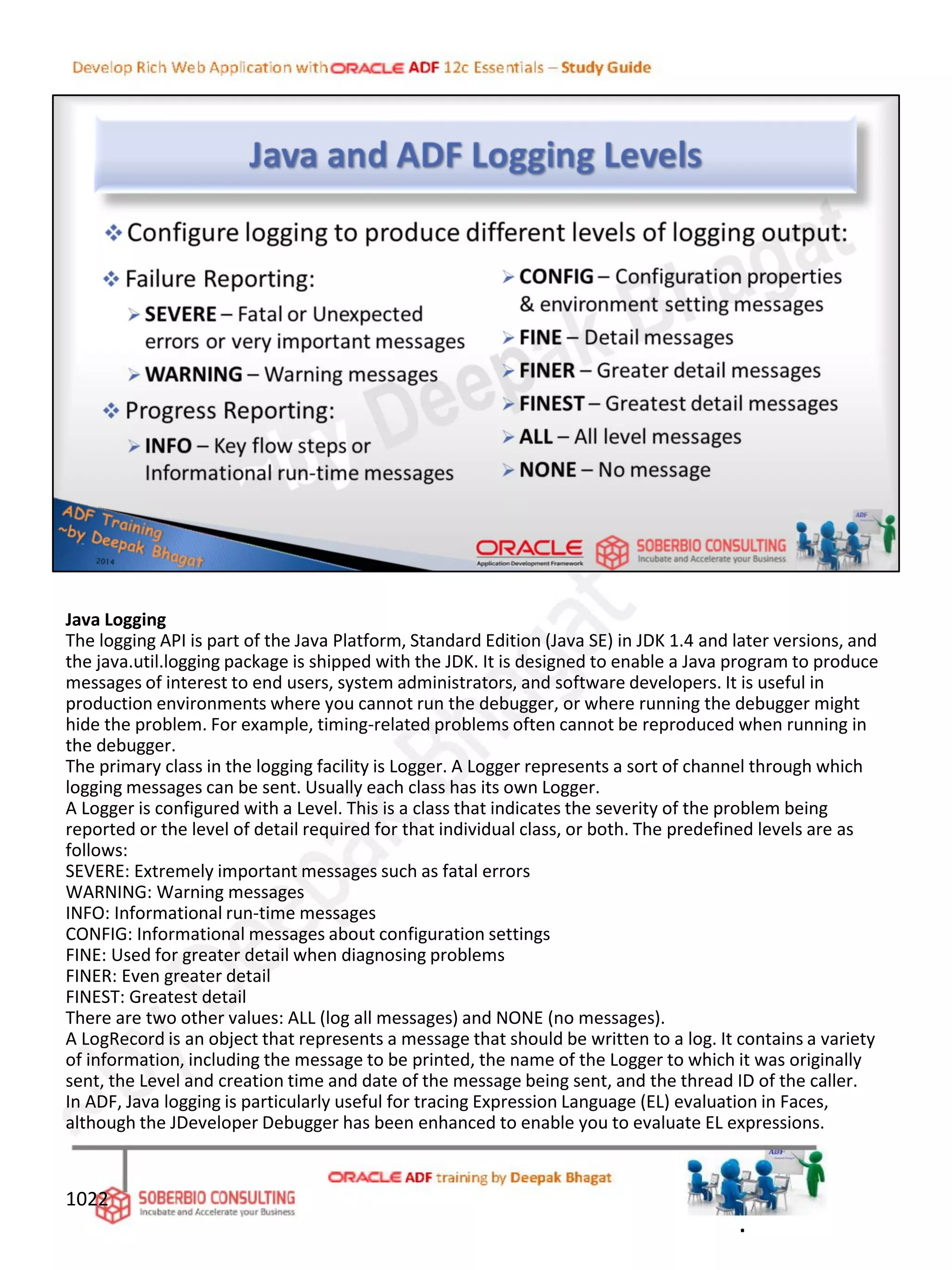 Java Logging
The logging API is part of the Java Platform, Standard Edition (Java SE) in JDK 1.4 and later versions, and
the java.util.logging package is shipped with the JDK. It is designed to enable a Java program to produce
messages of interest to end users, system administrators, and software developers. It is useful in
production environments where you cannot run the debugger, or where running the debugger might
hide the problem. For example, timing-related problems often cannot be reproduced when running in
the debugger.
The primary class in the logging facility is Logger. A Logger represents a sort of channel through which
logging messages can be sent. Usually each class has its own Logger.
A Logger is configured with a Level. This is a class that indicates the severity of the problem being
reported or the level of detail required for that individual class, or both. The predefined levels are as
follows:
SEVERE: Extremely important messages such as fatal errors
WARNING: Warning messages
INFO: Informational run-time messages
CONFIG: Informational messages about configuration settings
FINE: Used for greater detail when diagnosing problems
FINER: Even greater detail
FINEST: Greatest detail
There are two other values: ALL (log all messages) and NONE (no messages).
A LogRecord is an object that represents a message that should be written to a log. It contains a variety
of information, including the message to be printed, the name of the Logger to which it was originally
sent, the Level and creation time and date of the message being sent, and the thread ID of the caller.
In ADF, Java logging is particularly useful for tracing Expression Language (EL) evaluation in Faces,
although the JDeveloper Debugger has been enhanced to enable you to evaluate EL expressions.
1022
.
 