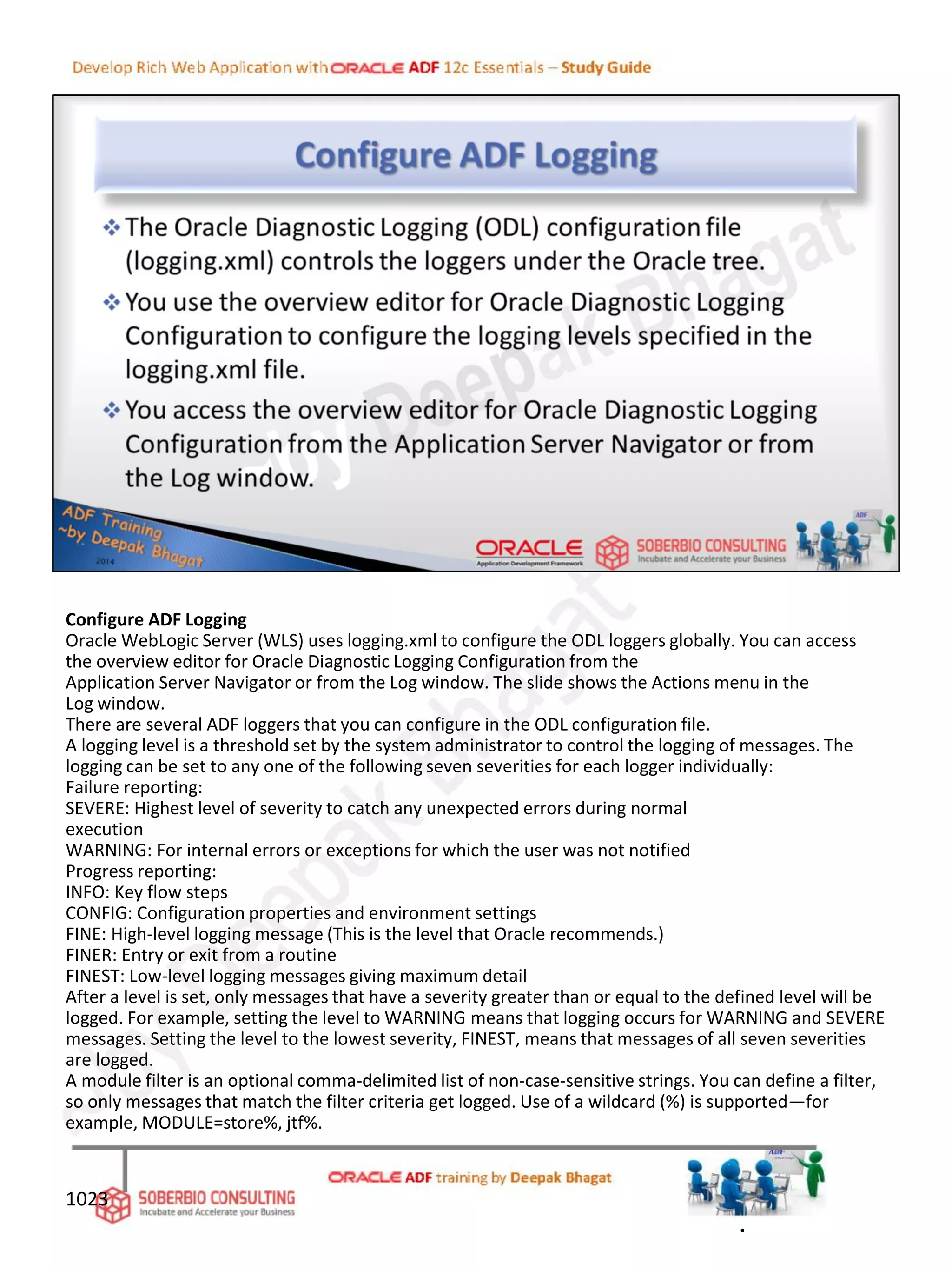 Configure ADF Logging
Oracle WebLogic Server (WLS) uses logging.xml to configure the ODL loggers globally. You can access
the overview editor for Oracle Diagnostic Logging Configuration from the
Application Server Navigator or from the Log window. The slide shows the Actions menu in the
Log window.
There are several ADF loggers that you can configure in the ODL configuration file.
A logging level is a threshold set by the system administrator to control the logging of messages. The
logging can be set to any one of the following seven severities for each logger individually:
Failure reporting:
SEVERE: Highest level of severity to catch any unexpected errors during normal
execution
WARNING: For internal errors or exceptions for which the user was not notified
Progress reporting:
INFO: Key flow steps
CONFIG: Configuration properties and environment settings
FINE: High-level logging message (This is the level that Oracle recommends.)
FINER: Entry or exit from a routine
FINEST: Low-level logging messages giving maximum detail
After a level is set, only messages that have a severity greater than or equal to the defined level will be
logged. For example, setting the level to WARNING means that logging occurs for WARNING and SEVERE
messages. Setting the level to the lowest severity, FINEST, means that messages of all seven severities
are logged.
A module filter is an optional comma-delimited list of non-case-sensitive strings. You can define a filter,
so only messages that match the filter criteria get logged. Use of a wildcard (%) is supported—for
example, MODULE=store%, jtf%.
1023
.
 