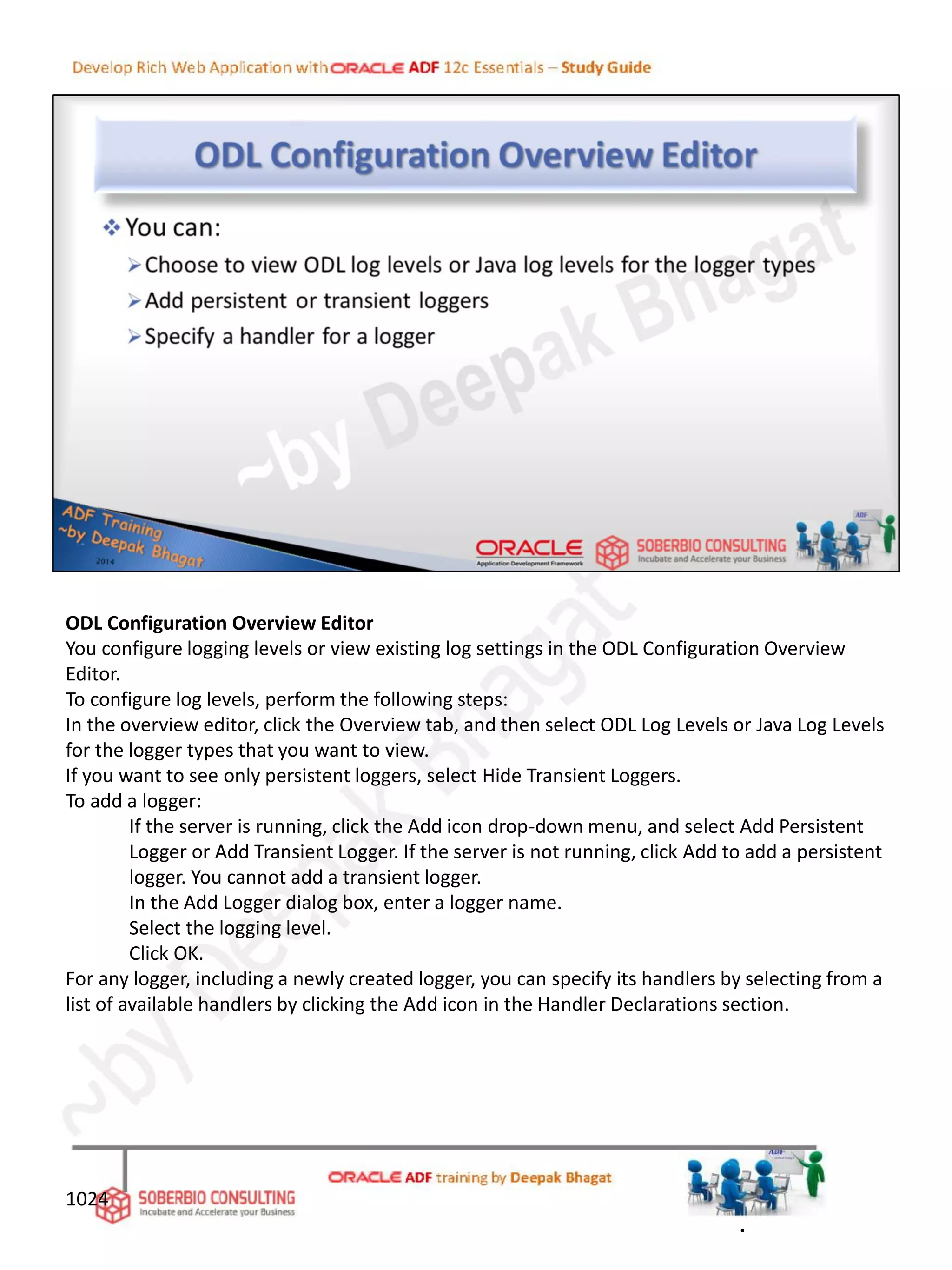 ODL Configuration Overview Editor
You configure logging levels or view existing log settings in the ODL Configuration Overview
Editor.
To configure log levels, perform the following steps:
In the overview editor, click the Overview tab, and then select ODL Log Levels or Java Log Levels
for the logger types that you want to view.
If you want to see only persistent loggers, select Hide Transient Loggers.
To add a logger:
If the server is running, click the Add icon drop-down menu, and select Add Persistent
Logger or Add Transient Logger. If the server is not running, click Add to add a persistent
logger. You cannot add a transient logger.
In the Add Logger dialog box, enter a logger name.
Select the logging level.
Click OK.
For any logger, including a newly created logger, you can specify its handlers by selecting from a
list of available handlers by clicking the Add icon in the Handler Declarations section.
1024
.
 