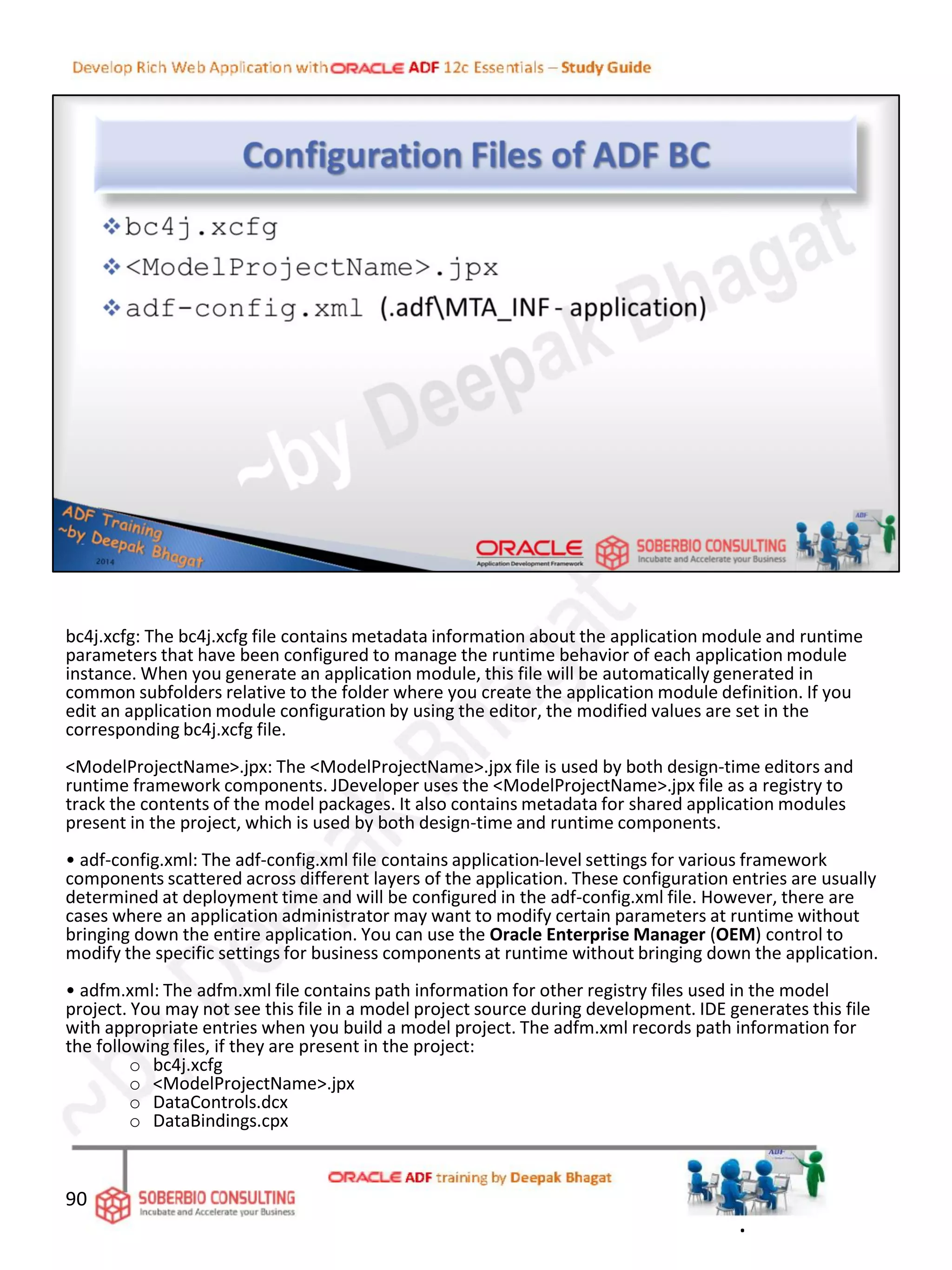 bc4j.xcfg: The bc4j.xcfg file contains metadata information about the application module and runtime
parameters that have been configured to manage the runtime behavior of each application module
instance. When you generate an application module, this file will be automatically generated in
common subfolders relative to the folder where you create the application module definition. If you
edit an application module configuration by using the editor, the modified values are set in the
corresponding bc4j.xcfg file.
<ModelProjectName>.jpx: The <ModelProjectName>.jpx file is used by both design-time editors and
runtime framework components. JDeveloper uses the <ModelProjectName>.jpx file as a registry to
track the contents of the model packages. It also contains metadata for shared application modules
present in the project, which is used by both design-time and runtime components.
• adf-config.xml: The adf-config.xml file contains application-level settings for various framework
components scattered across different layers of the application. These configuration entries are usually
determined at deployment time and will be configured in the adf-config.xml file. However, there are
cases where an application administrator may want to modify certain parameters at runtime without
bringing down the entire application. You can use the Oracle Enterprise Manager (OEM) control to
modify the specific settings for business components at runtime without bringing down the application.
• adfm.xml: The adfm.xml file contains path information for other registry files used in the model
project. You may not see this file in a model project source during development. IDE generates this file
with appropriate entries when you build a model project. The adfm.xml records path information for
the following files, if they are present in the project:
o bc4j.xcfg
o <ModelProjectName>.jpx
o DataControls.dcx
o DataBindings.cpx
90
.
 