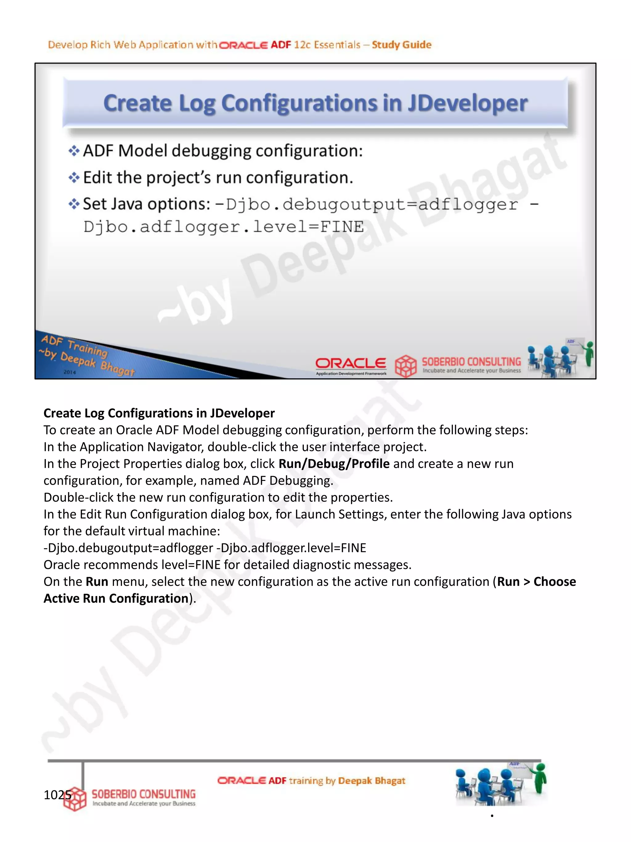 Create Log Configurations in JDeveloper
To create an Oracle ADF Model debugging configuration, perform the following steps:
In the Application Navigator, double-click the user interface project.
In the Project Properties dialog box, click Run/Debug/Profile and create a new run
configuration, for example, named ADF Debugging.
Double-click the new run configuration to edit the properties.
In the Edit Run Configuration dialog box, for Launch Settings, enter the following Java options
for the default virtual machine:
-Djbo.debugoutput=adflogger -Djbo.adflogger.level=FINE
Oracle recommends level=FINE for detailed diagnostic messages.
On the Run menu, select the new configuration as the active run configuration (Run > Choose
Active Run Configuration).
1025
.
 