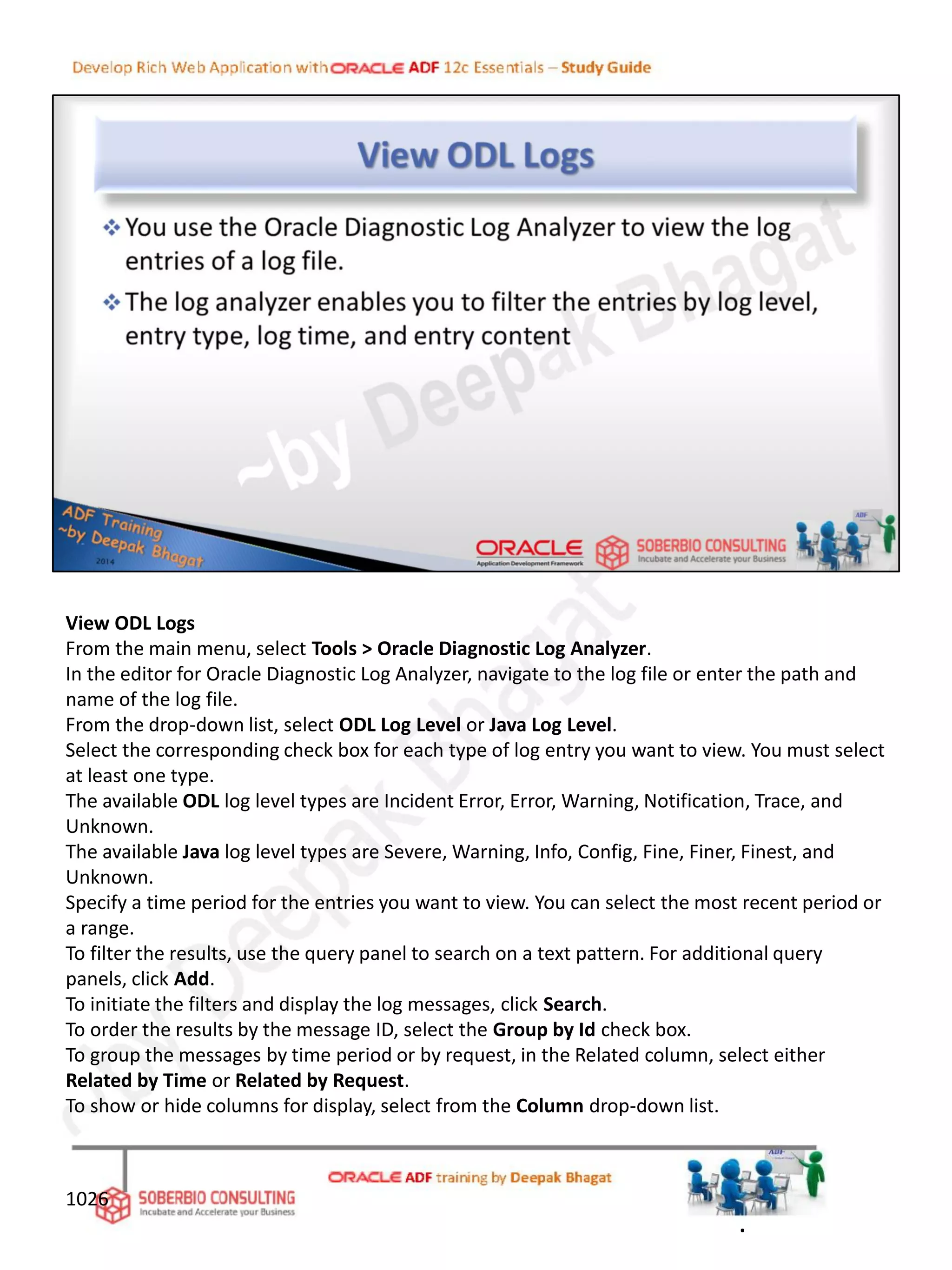 View ODL Logs
From the main menu, select Tools > Oracle Diagnostic Log Analyzer.
In the editor for Oracle Diagnostic Log Analyzer, navigate to the log file or enter the path and
name of the log file.
From the drop-down list, select ODL Log Level or Java Log Level.
Select the corresponding check box for each type of log entry you want to view. You must select
at least one type.
The available ODL log level types are Incident Error, Error, Warning, Notification, Trace, and
Unknown.
The available Java log level types are Severe, Warning, Info, Config, Fine, Finer, Finest, and
Unknown.
Specify a time period for the entries you want to view. You can select the most recent period or
a range.
To filter the results, use the query panel to search on a text pattern. For additional query
panels, click Add.
To initiate the filters and display the log messages, click Search.
To order the results by the message ID, select the Group by Id check box.
To group the messages by time period or by request, in the Related column, select either
Related by Time or Related by Request.
To show or hide columns for display, select from the Column drop-down list.
1026
.
 