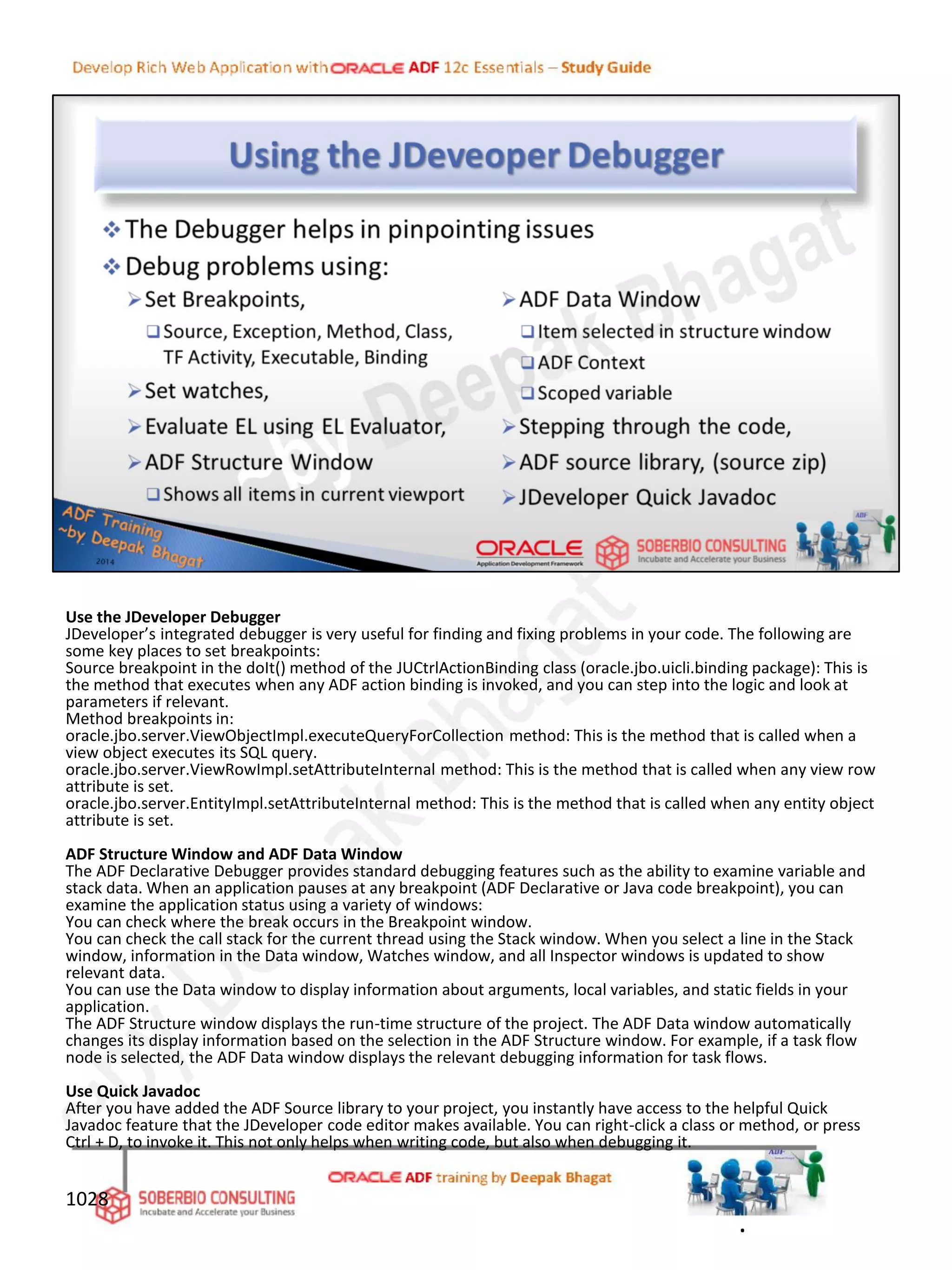 Use the JDeveloper Debugger
JDeveloper’s integrated debugger is very useful for finding and fixing problems in your code. The following are
some key places to set breakpoints:
Source breakpoint in the doIt() method of the JUCtrlActionBinding class (oracle.jbo.uicli.binding package): This is
the method that executes when any ADF action binding is invoked, and you can step into the logic and look at
parameters if relevant.
Method breakpoints in:
oracle.jbo.server.ViewObjectImpl.executeQueryForCollection method: This is the method that is called when a
view object executes its SQL query.
oracle.jbo.server.ViewRowImpl.setAttributeInternal method: This is the method that is called when any view row
attribute is set.
oracle.jbo.server.EntityImpl.setAttributeInternal method: This is the method that is called when any entity object
attribute is set.
ADF Structure Window and ADF Data Window
The ADF Declarative Debugger provides standard debugging features such as the ability to examine variable and
stack data. When an application pauses at any breakpoint (ADF Declarative or Java code breakpoint), you can
examine the application status using a variety of windows:
You can check where the break occurs in the Breakpoint window.
You can check the call stack for the current thread using the Stack window. When you select a line in the Stack
window, information in the Data window, Watches window, and all Inspector windows is updated to show
relevant data.
You can use the Data window to display information about arguments, local variables, and static fields in your
application.
The ADF Structure window displays the run-time structure of the project. The ADF Data window automatically
changes its display information based on the selection in the ADF Structure window. For example, if a task flow
node is selected, the ADF Data window displays the relevant debugging information for task flows.
Use Quick Javadoc
After you have added the ADF Source library to your project, you instantly have access to the helpful Quick
Javadoc feature that the JDeveloper code editor makes available. You can right-click a class or method, or press
Ctrl + D, to invoke it. This not only helps when writing code, but also when debugging it.
1028
.
 