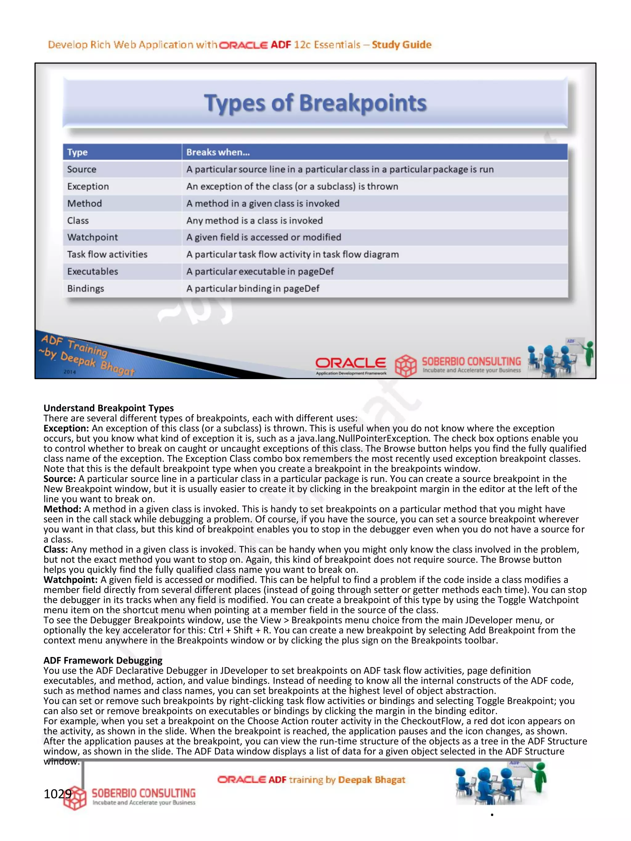 Understand Breakpoint Types
There are several different types of breakpoints, each with different uses:
Exception: An exception of this class (or a subclass) is thrown. This is useful when you do not know where the exception
occurs, but you know what kind of exception it is, such as a java.lang.NullPointerException. The check box options enable you
to control whether to break on caught or uncaught exceptions of this class. The Browse button helps you find the fully qualified
class name of the exception. The Exception Class combo box remembers the most recently used exception breakpoint classes.
Note that this is the default breakpoint type when you create a breakpoint in the breakpoints window.
Source: A particular source line in a particular class in a particular package is run. You can create a source breakpoint in the
New Breakpoint window, but it is usually easier to create it by clicking in the breakpoint margin in the editor at the left of the
line you want to break on.
Method: A method in a given class is invoked. This is handy to set breakpoints on a particular method that you might have
seen in the call stack while debugging a problem. Of course, if you have the source, you can set a source breakpoint wherever
you want in that class, but this kind of breakpoint enables you to stop in the debugger even when you do not have a source for
a class.
Class: Any method in a given class is invoked. This can be handy when you might only know the class involved in the problem,
but not the exact method you want to stop on. Again, this kind of breakpoint does not require source. The Browse button
helps you quickly find the fully qualified class name you want to break on.
Watchpoint: A given field is accessed or modified. This can be helpful to find a problem if the code inside a class modifies a
member field directly from several different places (instead of going through setter or getter methods each time). You can stop
the debugger in its tracks when any field is modified. You can create a breakpoint of this type by using the Toggle Watchpoint
menu item on the shortcut menu when pointing at a member field in the source of the class.
To see the Debugger Breakpoints window, use the View > Breakpoints menu choice from the main JDeveloper menu, or
optionally the key accelerator for this: Ctrl + Shift + R. You can create a new breakpoint by selecting Add Breakpoint from the
context menu anywhere in the Breakpoints window or by clicking the plus sign on the Breakpoints toolbar.
ADF Framework Debugging
You use the ADF Declarative Debugger in JDeveloper to set breakpoints on ADF task flow activities, page definition
executables, and method, action, and value bindings. Instead of needing to know all the internal constructs of the ADF code,
such as method names and class names, you can set breakpoints at the highest level of object abstraction.
You can set or remove such breakpoints by right-clicking task flow activities or bindings and selecting Toggle Breakpoint; you
can also set or remove breakpoints on executables or bindings by clicking the margin in the binding editor.
For example, when you set a breakpoint on the Choose Action router activity in the CheckoutFlow, a red dot icon appears on
the activity, as shown in the slide. When the breakpoint is reached, the application pauses and the icon changes, as shown.
After the application pauses at the breakpoint, you can view the run-time structure of the objects as a tree in the ADF Structure
window, as shown in the slide. The ADF Data window displays a list of data for a given object selected in the ADF Structure
window.
1029
.
 