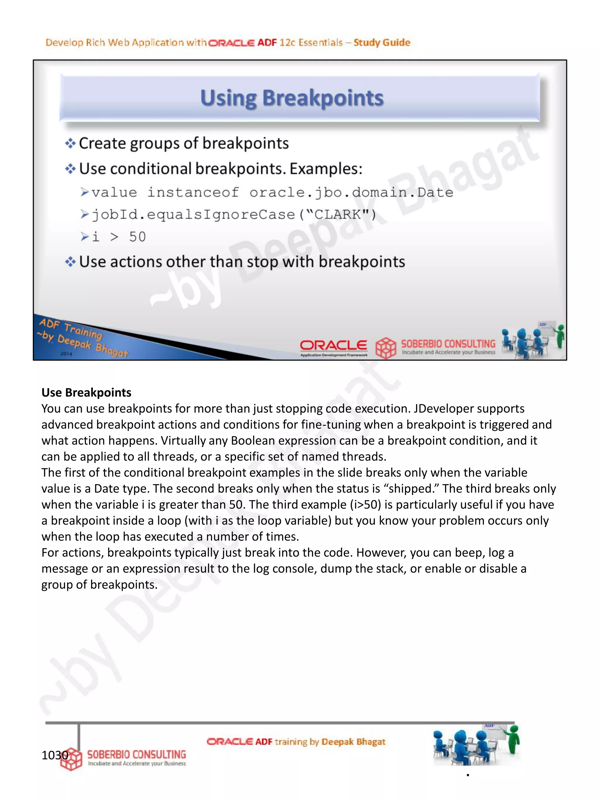 Use Breakpoints
You can use breakpoints for more than just stopping code execution. JDeveloper supports
advanced breakpoint actions and conditions for fine-tuning when a breakpoint is triggered and
what action happens. Virtually any Boolean expression can be a breakpoint condition, and it
can be applied to all threads, or a specific set of named threads.
The first of the conditional breakpoint examples in the slide breaks only when the variable
value is a Date type. The second breaks only when the status is “shipped.” The third breaks only
when the variable i is greater than 50. The third example (i>50) is particularly useful if you have
a breakpoint inside a loop (with i as the loop variable) but you know your problem occurs only
when the loop has executed a number of times.
For actions, breakpoints typically just break into the code. However, you can beep, log a
message or an expression result to the log console, dump the stack, or enable or disable a
group of breakpoints.
1030
.
 