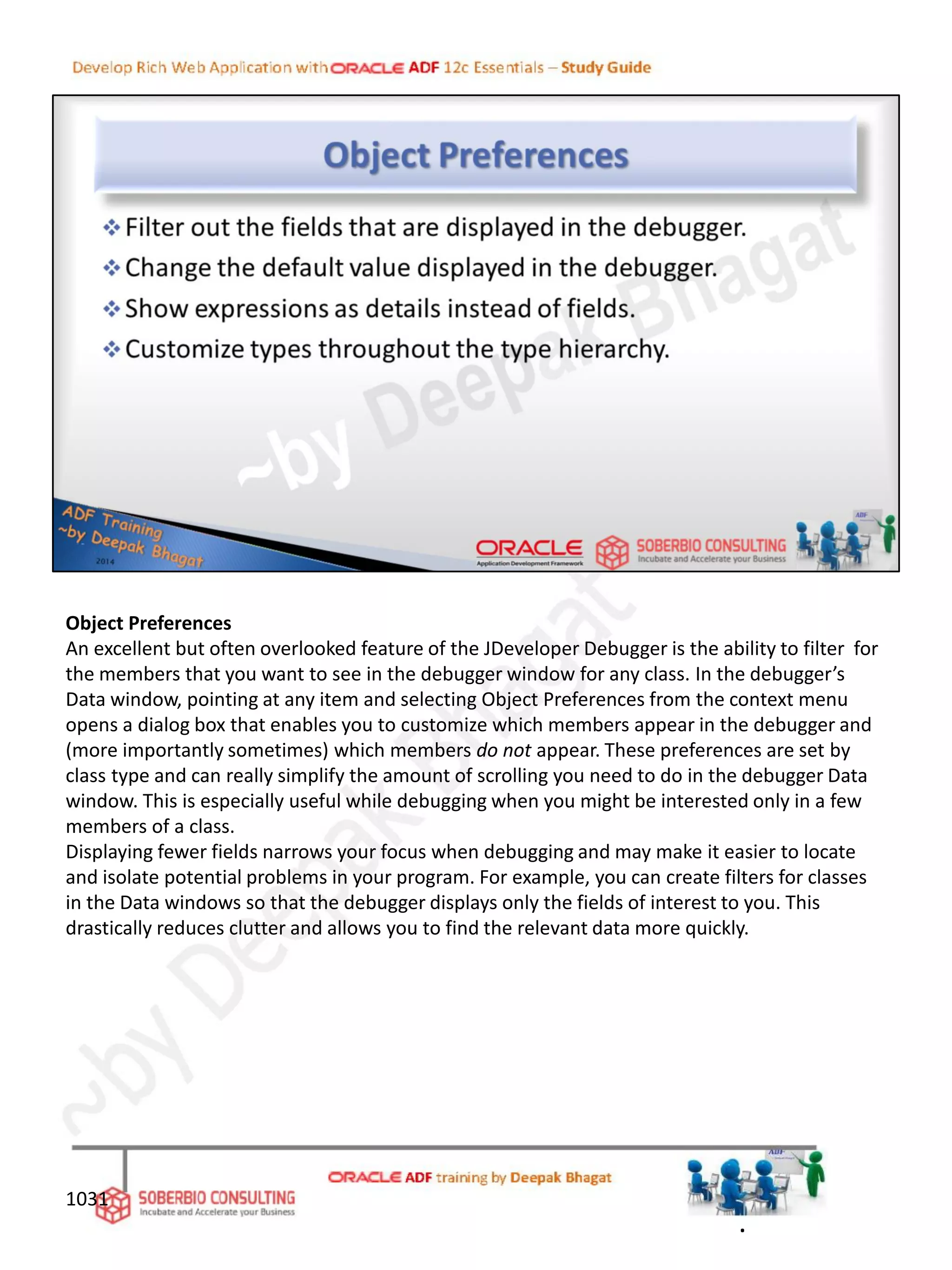 Object Preferences
An excellent but often overlooked feature of the JDeveloper Debugger is the ability to filter for
the members that you want to see in the debugger window for any class. In the debugger’s
Data window, pointing at any item and selecting Object Preferences from the context menu
opens a dialog box that enables you to customize which members appear in the debugger and
(more importantly sometimes) which members do not appear. These preferences are set by
class type and can really simplify the amount of scrolling you need to do in the debugger Data
window. This is especially useful while debugging when you might be interested only in a few
members of a class.
Displaying fewer fields narrows your focus when debugging and may make it easier to locate
and isolate potential problems in your program. For example, you can create filters for classes
in the Data windows so that the debugger displays only the fields of interest to you. This
drastically reduces clutter and allows you to find the relevant data more quickly.
1031
.
 