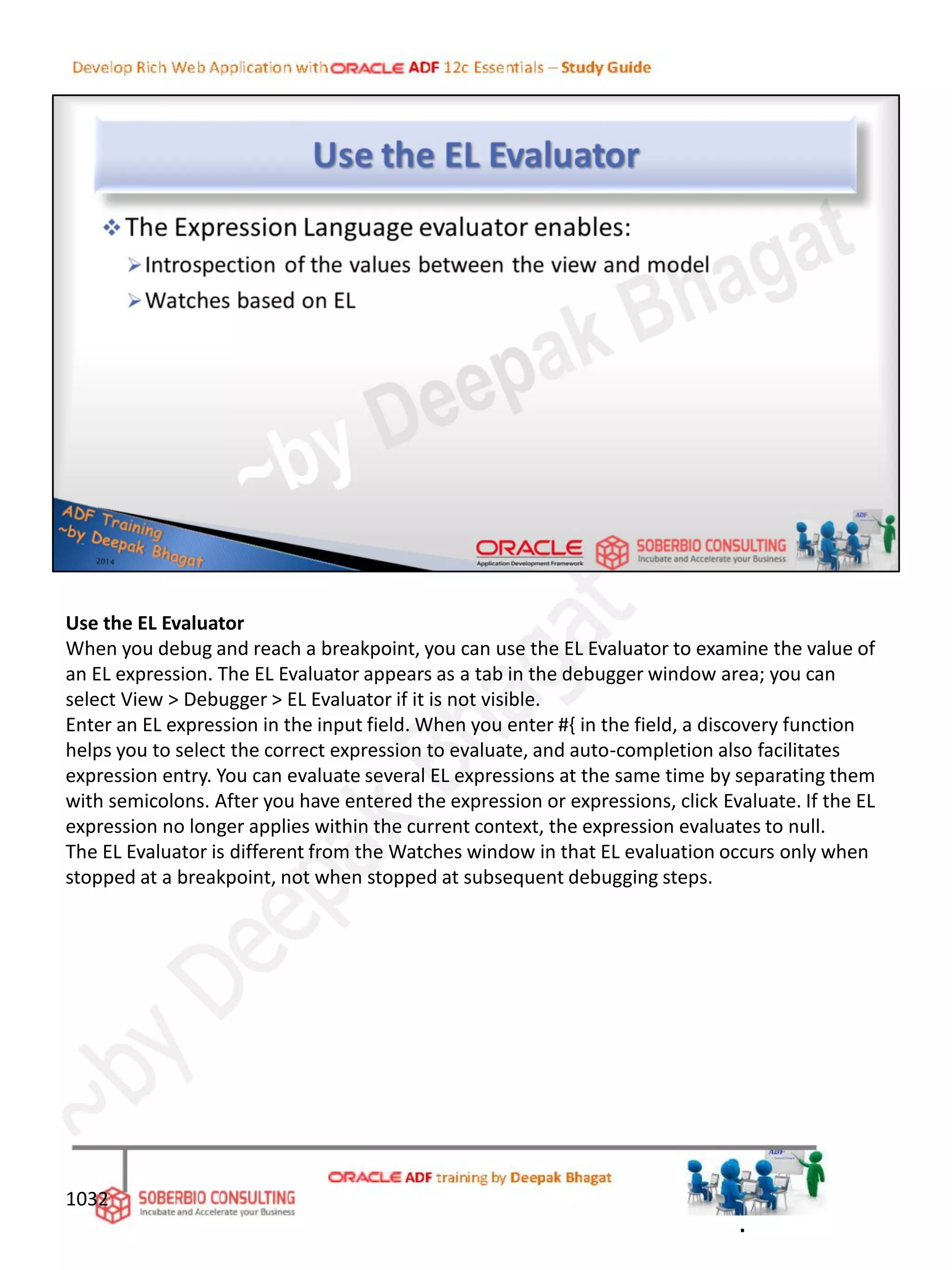 Use the EL Evaluator
When you debug and reach a breakpoint, you can use the EL Evaluator to examine the value of
an EL expression. The EL Evaluator appears as a tab in the debugger window area; you can
select View > Debugger > EL Evaluator if it is not visible.
Enter an EL expression in the input field. When you enter #{ in the field, a discovery function
helps you to select the correct expression to evaluate, and auto-completion also facilitates
expression entry. You can evaluate several EL expressions at the same time by separating them
with semicolons. After you have entered the expression or expressions, click Evaluate. If the EL
expression no longer applies within the current context, the expression evaluates to null.
The EL Evaluator is different from the Watches window in that EL evaluation occurs only when
stopped at a breakpoint, not when stopped at subsequent debugging steps.
1032
.
 