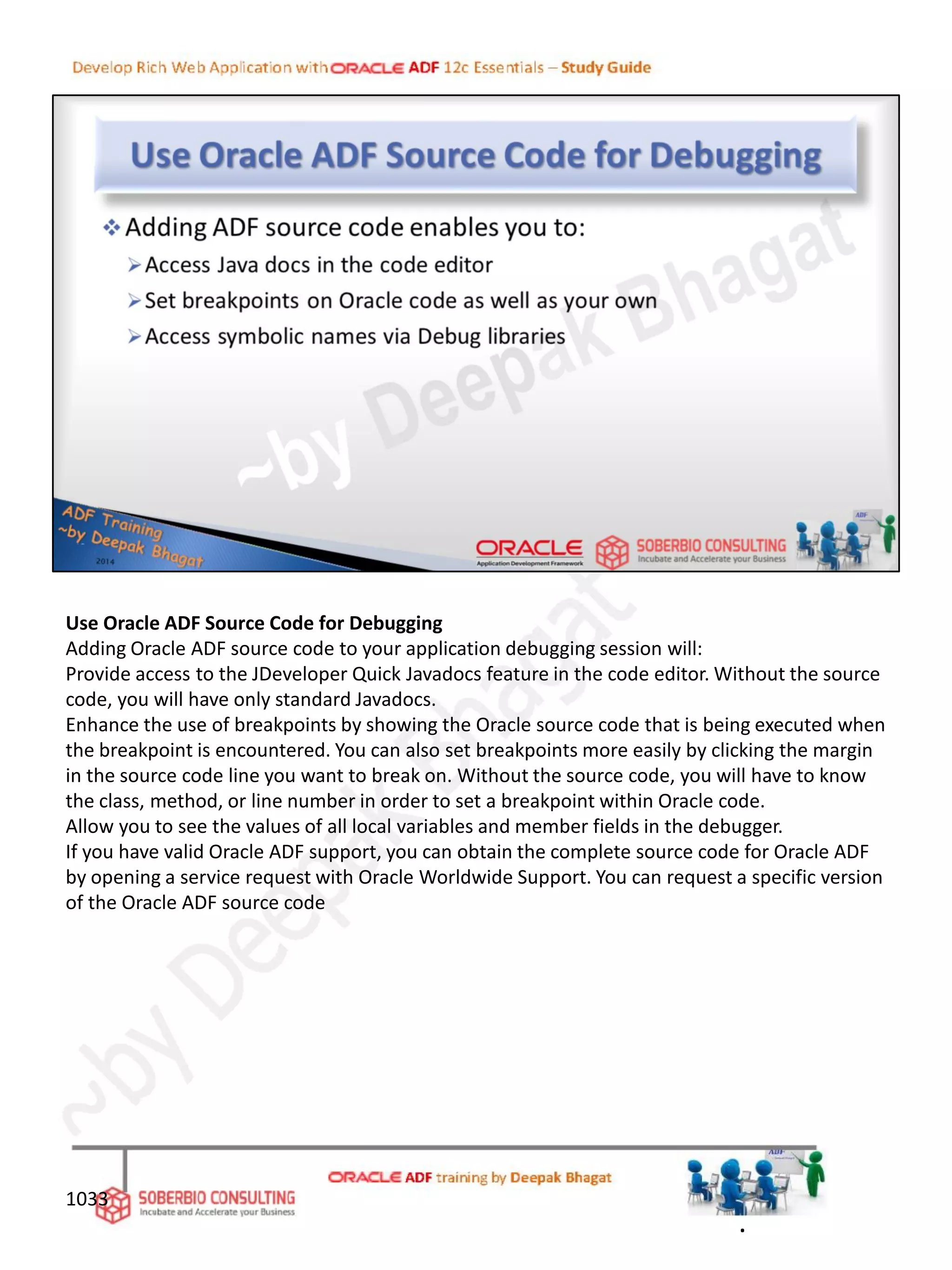 Use Oracle ADF Source Code for Debugging
Adding Oracle ADF source code to your application debugging session will:
Provide access to the JDeveloper Quick Javadocs feature in the code editor. Without the source
code, you will have only standard Javadocs.
Enhance the use of breakpoints by showing the Oracle source code that is being executed when
the breakpoint is encountered. You can also set breakpoints more easily by clicking the margin
in the source code line you want to break on. Without the source code, you will have to know
the class, method, or line number in order to set a breakpoint within Oracle code.
Allow you to see the values of all local variables and member fields in the debugger.
If you have valid Oracle ADF support, you can obtain the complete source code for Oracle ADF
by opening a service request with Oracle Worldwide Support. You can request a specific version
of the Oracle ADF source code
1033
.
 