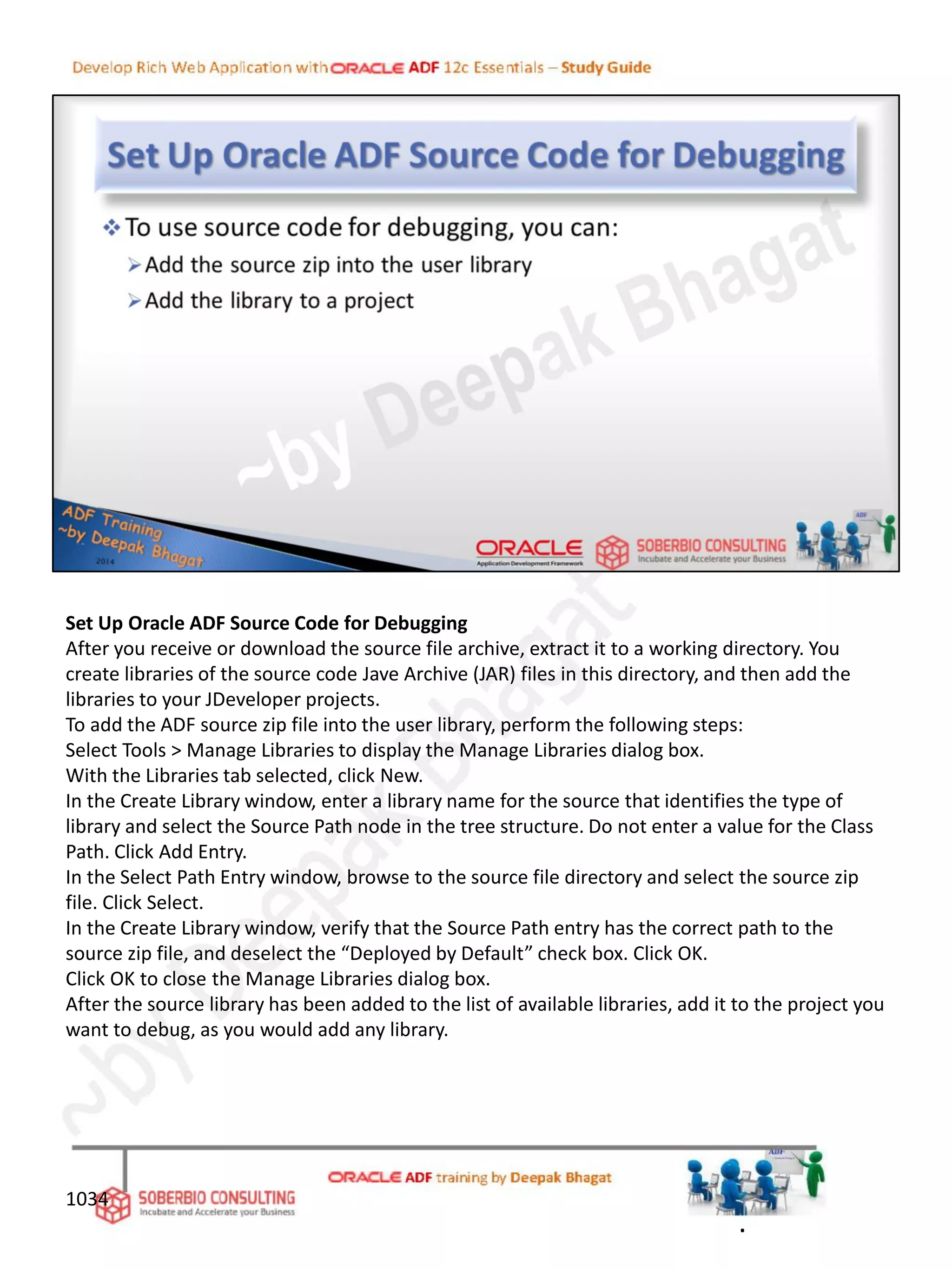 Set Up Oracle ADF Source Code for Debugging
After you receive or download the source file archive, extract it to a working directory. You
create libraries of the source code Jave Archive (JAR) files in this directory, and then add the
libraries to your JDeveloper projects.
To add the ADF source zip file into the user library, perform the following steps:
Select Tools > Manage Libraries to display the Manage Libraries dialog box.
With the Libraries tab selected, click New.
In the Create Library window, enter a library name for the source that identifies the type of
library and select the Source Path node in the tree structure. Do not enter a value for the Class
Path. Click Add Entry.
In the Select Path Entry window, browse to the source file directory and select the source zip
file. Click Select.
In the Create Library window, verify that the Source Path entry has the correct path to the
source zip file, and deselect the “Deployed by Default” check box. Click OK.
Click OK to close the Manage Libraries dialog box.
After the source library has been added to the list of available libraries, add it to the project you
want to debug, as you would add any library.
1034
.
 