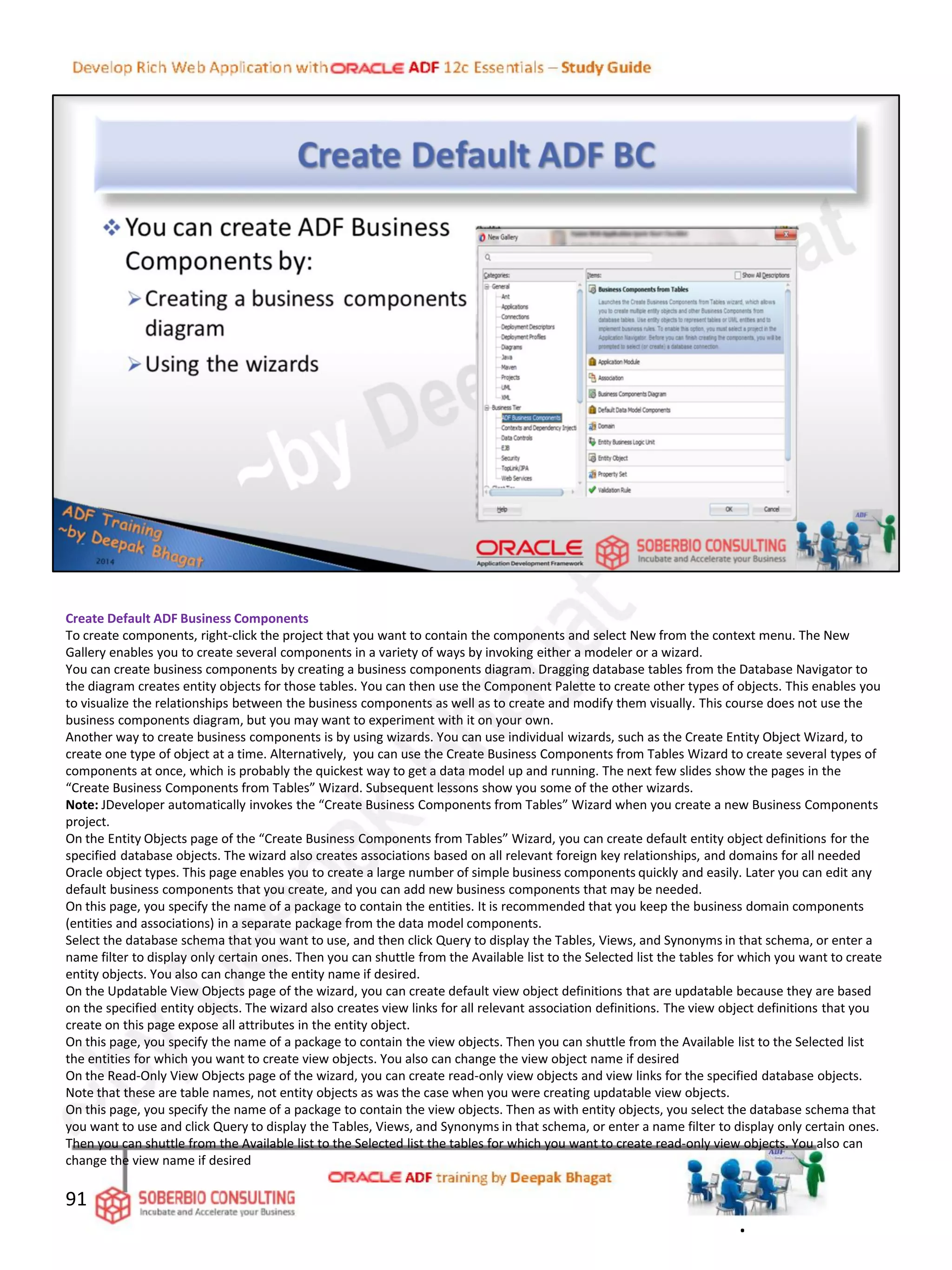 Create Default ADF Business Components
To create components, right-click the project that you want to contain the components and select New from the context menu. The New
Gallery enables you to create several components in a variety of ways by invoking either a modeler or a wizard.
You can create business components by creating a business components diagram. Dragging database tables from the Database Navigator to
the diagram creates entity objects for those tables. You can then use the Component Palette to create other types of objects. This enables you
to visualize the relationships between the business components as well as to create and modify them visually. This course does not use the
business components diagram, but you may want to experiment with it on your own.
Another way to create business components is by using wizards. You can use individual wizards, such as the Create Entity Object Wizard, to
create one type of object at a time. Alternatively, you can use the Create Business Components from Tables Wizard to create several types of
components at once, which is probably the quickest way to get a data model up and running. The next few slides show the pages in the
“Create Business Components from Tables” Wizard. Subsequent lessons show you some of the other wizards.
Note: JDeveloper automatically invokes the “Create Business Components from Tables” Wizard when you create a new Business Components
project.
On the Entity Objects page of the “Create Business Components from Tables” Wizard, you can create default entity object definitions for the
specified database objects. The wizard also creates associations based on all relevant foreign key relationships, and domains for all needed
Oracle object types. This page enables you to create a large number of simple business components quickly and easily. Later you can edit any
default business components that you create, and you can add new business components that may be needed.
On this page, you specify the name of a package to contain the entities. It is recommended that you keep the business domain components
(entities and associations) in a separate package from the data model components.
Select the database schema that you want to use, and then click Query to display the Tables, Views, and Synonyms in that schema, or enter a
name filter to display only certain ones. Then you can shuttle from the Available list to the Selected list the tables for which you want to create
entity objects. You also can change the entity name if desired.
On the Updatable View Objects page of the wizard, you can create default view object definitions that are updatable because they are based
on the specified entity objects. The wizard also creates view links for all relevant association definitions. The view object definitions that you
create on this page expose all attributes in the entity object.
On this page, you specify the name of a package to contain the view objects. Then you can shuttle from the Available list to the Selected list
the entities for which you want to create view objects. You also can change the view object name if desired
On the Read-Only View Objects page of the wizard, you can create read-only view objects and view links for the specified database objects.
Note that these are table names, not entity objects as was the case when you were creating updatable view objects.
On this page, you specify the name of a package to contain the view objects. Then as with entity objects, you select the database schema that
you want to use and click Query to display the Tables, Views, and Synonyms in that schema, or enter a name filter to display only certain ones.
Then you can shuttle from the Available list to the Selected list the tables for which you want to create read-only view objects. You also can
change the view name if desired
91
.
 