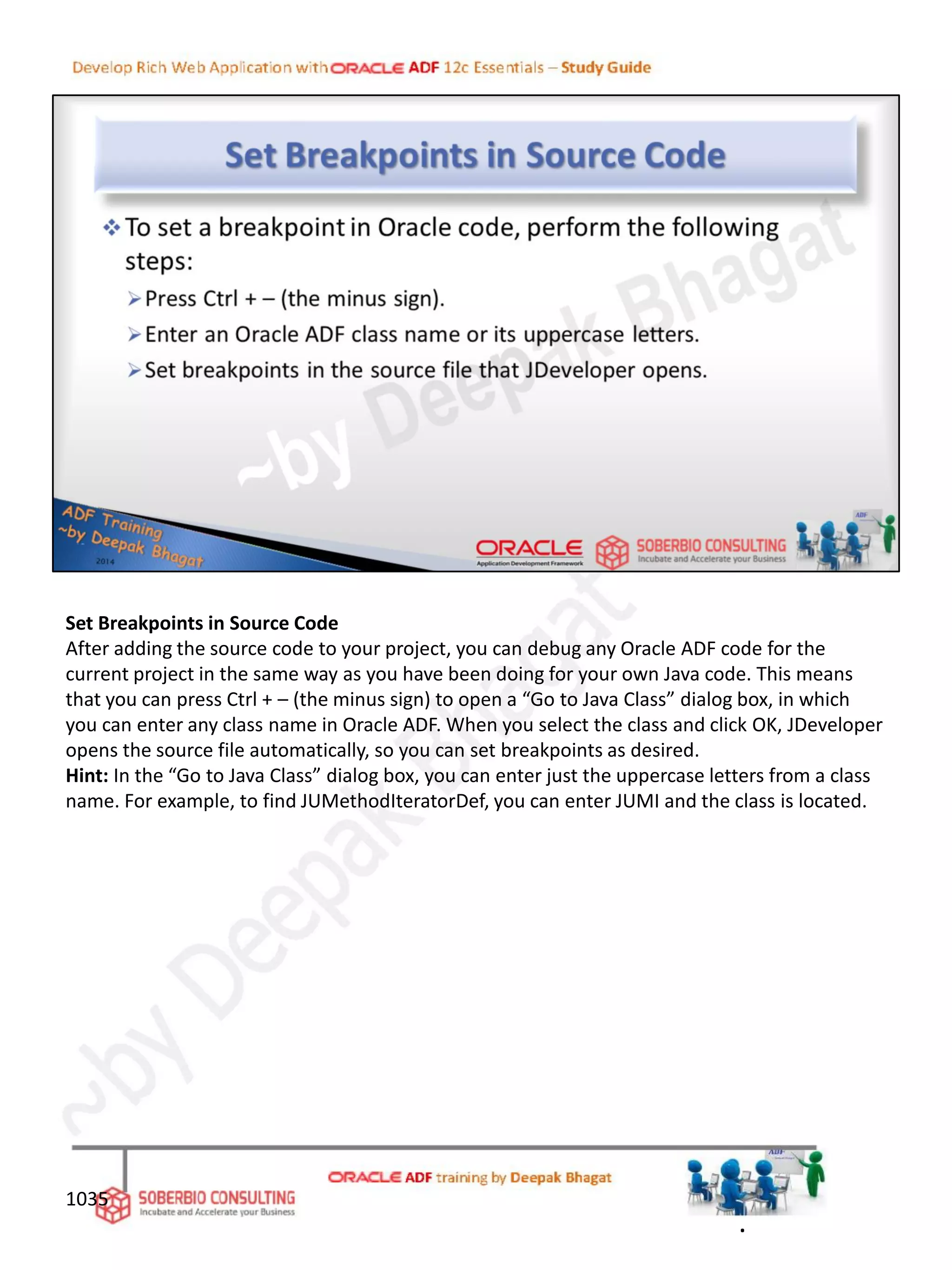 Set Breakpoints in Source Code
After adding the source code to your project, you can debug any Oracle ADF code for the
current project in the same way as you have been doing for your own Java code. This means
that you can press Ctrl + – (the minus sign) to open a “Go to Java Class” dialog box, in which
you can enter any class name in Oracle ADF. When you select the class and click OK, JDeveloper
opens the source file automatically, so you can set breakpoints as desired.
Hint: In the “Go to Java Class” dialog box, you can enter just the uppercase letters from a class
name. For example, to find JUMethodIteratorDef, you can enter JUMI and the class is located.
1035
.
 