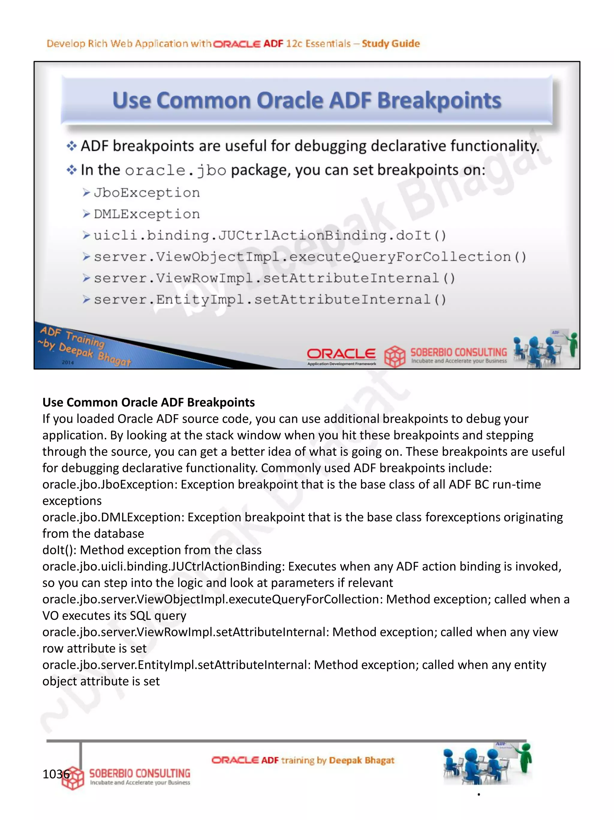 Use Common Oracle ADF Breakpoints
If you loaded Oracle ADF source code, you can use additional breakpoints to debug your
application. By looking at the stack window when you hit these breakpoints and stepping
through the source, you can get a better idea of what is going on. These breakpoints are useful
for debugging declarative functionality. Commonly used ADF breakpoints include:
oracle.jbo.JboException: Exception breakpoint that is the base class of all ADF BC run-time
exceptions
oracle.jbo.DMLException: Exception breakpoint that is the base class forexceptions originating
from the database
doIt(): Method exception from the class
oracle.jbo.uicli.binding.JUCtrlActionBinding: Executes when any ADF action binding is invoked,
so you can step into the logic and look at parameters if relevant
oracle.jbo.server.ViewObjectImpl.executeQueryForCollection: Method exception; called when a
VO executes its SQL query
oracle.jbo.server.ViewRowImpl.setAttributeInternal: Method exception; called when any view
row attribute is set
oracle.jbo.server.EntityImpl.setAttributeInternal: Method exception; called when any entity
object attribute is set
1036
.
 