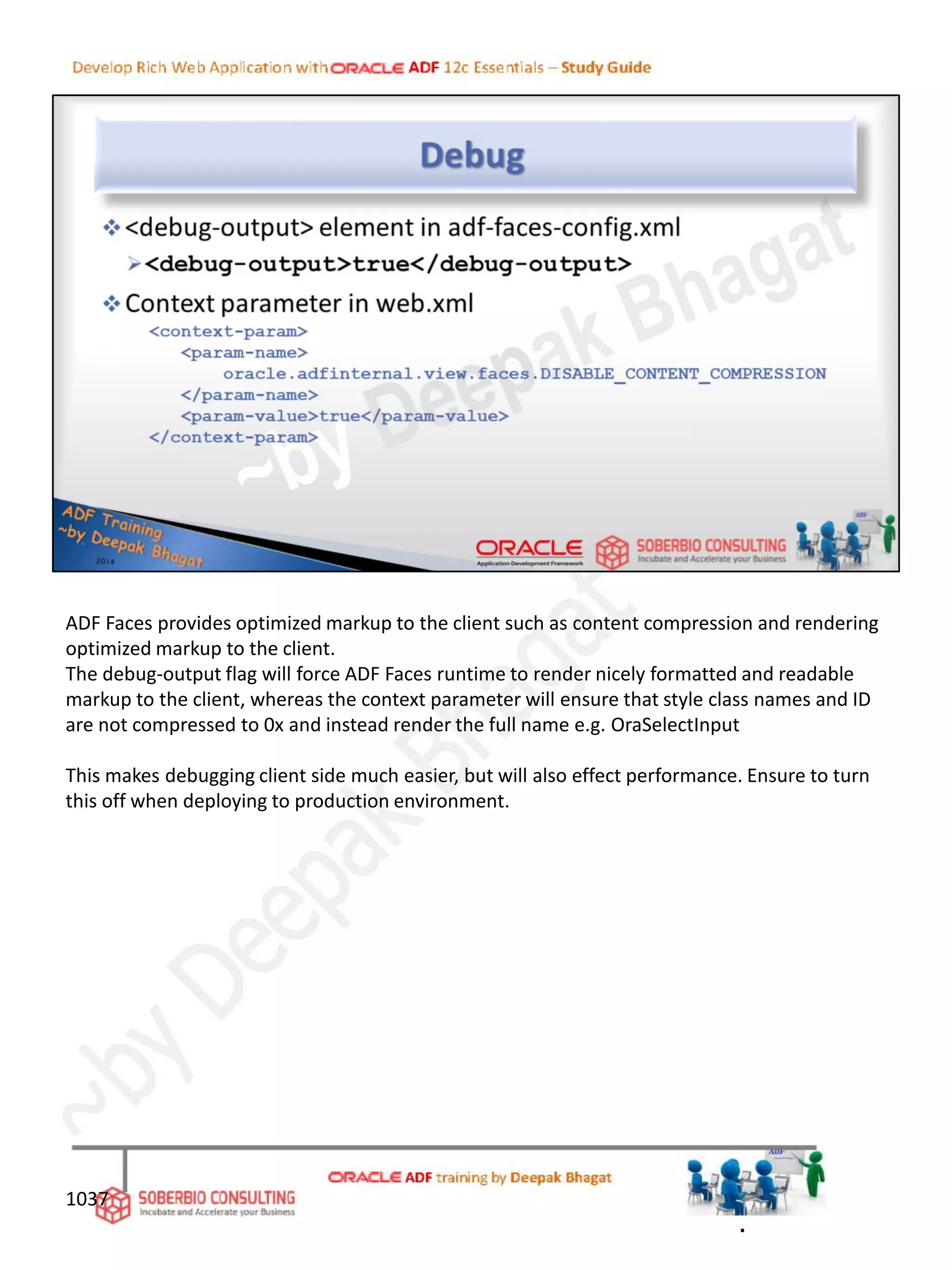 1037
ADF Faces provides optimized markup to the client such as content compression and rendering
optimized markup to the client.
The debug-output flag will force ADF Faces runtime to render nicely formatted and readable
markup to the client, whereas the context parameter will ensure that style class names and ID
are not compressed to 0x and instead render the full name e.g. OraSelectInput
This makes debugging client side much easier, but will also effect performance. Ensure to turn
this off when deploying to production environment.
.
 