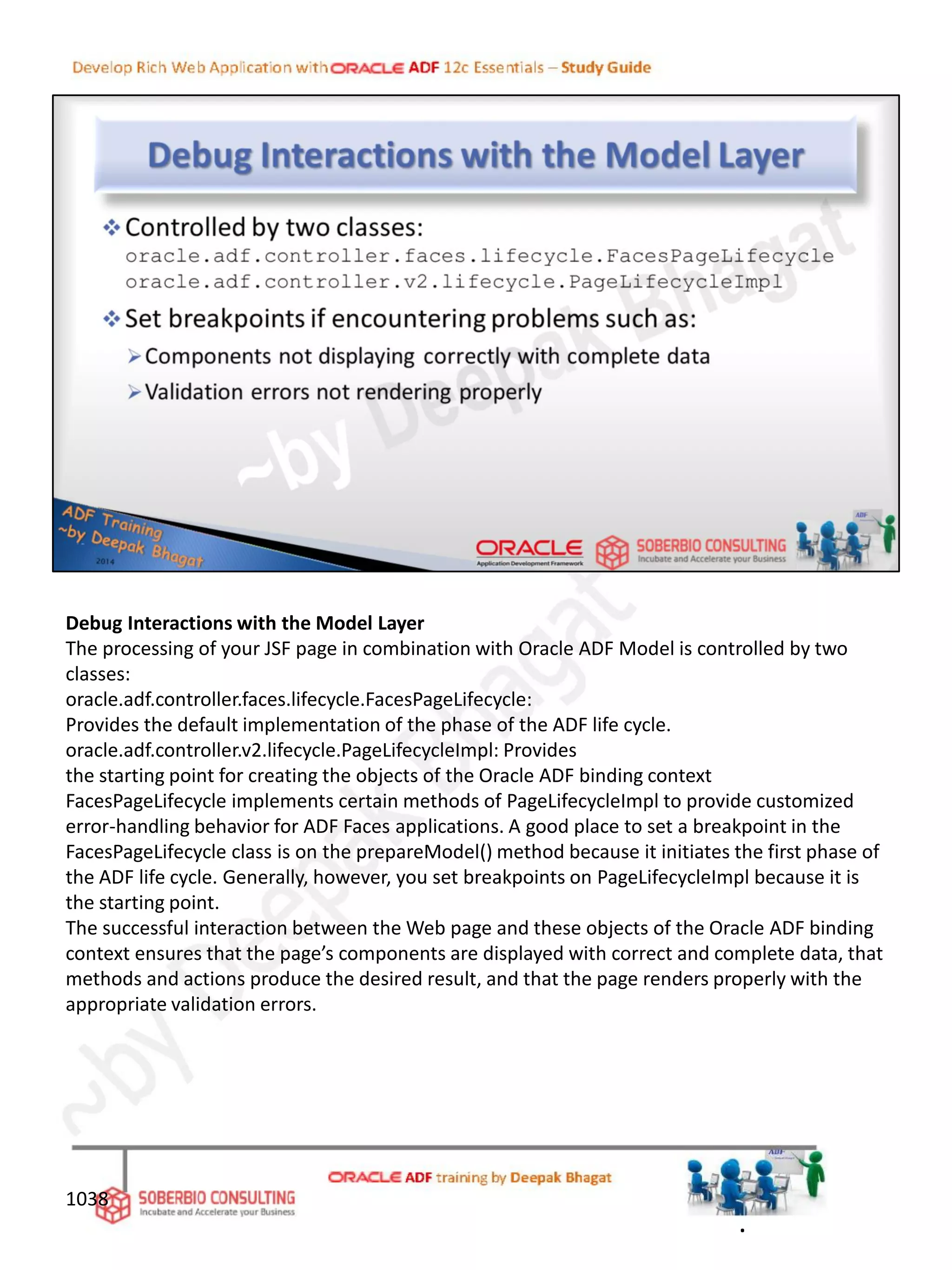 Debug Interactions with the Model Layer
The processing of your JSF page in combination with Oracle ADF Model is controlled by two
classes:
oracle.adf.controller.faces.lifecycle.FacesPageLifecycle:
Provides the default implementation of the phase of the ADF life cycle.
oracle.adf.controller.v2.lifecycle.PageLifecycleImpl: Provides
the starting point for creating the objects of the Oracle ADF binding context
FacesPageLifecycle implements certain methods of PageLifecycleImpl to provide customized
error-handling behavior for ADF Faces applications. A good place to set a breakpoint in the
FacesPageLifecycle class is on the prepareModel() method because it initiates the first phase of
the ADF life cycle. Generally, however, you set breakpoints on PageLifecycleImpl because it is
the starting point.
The successful interaction between the Web page and these objects of the Oracle ADF binding
context ensures that the page’s components are displayed with correct and complete data, that
methods and actions produce the desired result, and that the page renders properly with the
appropriate validation errors.
1038
.
 