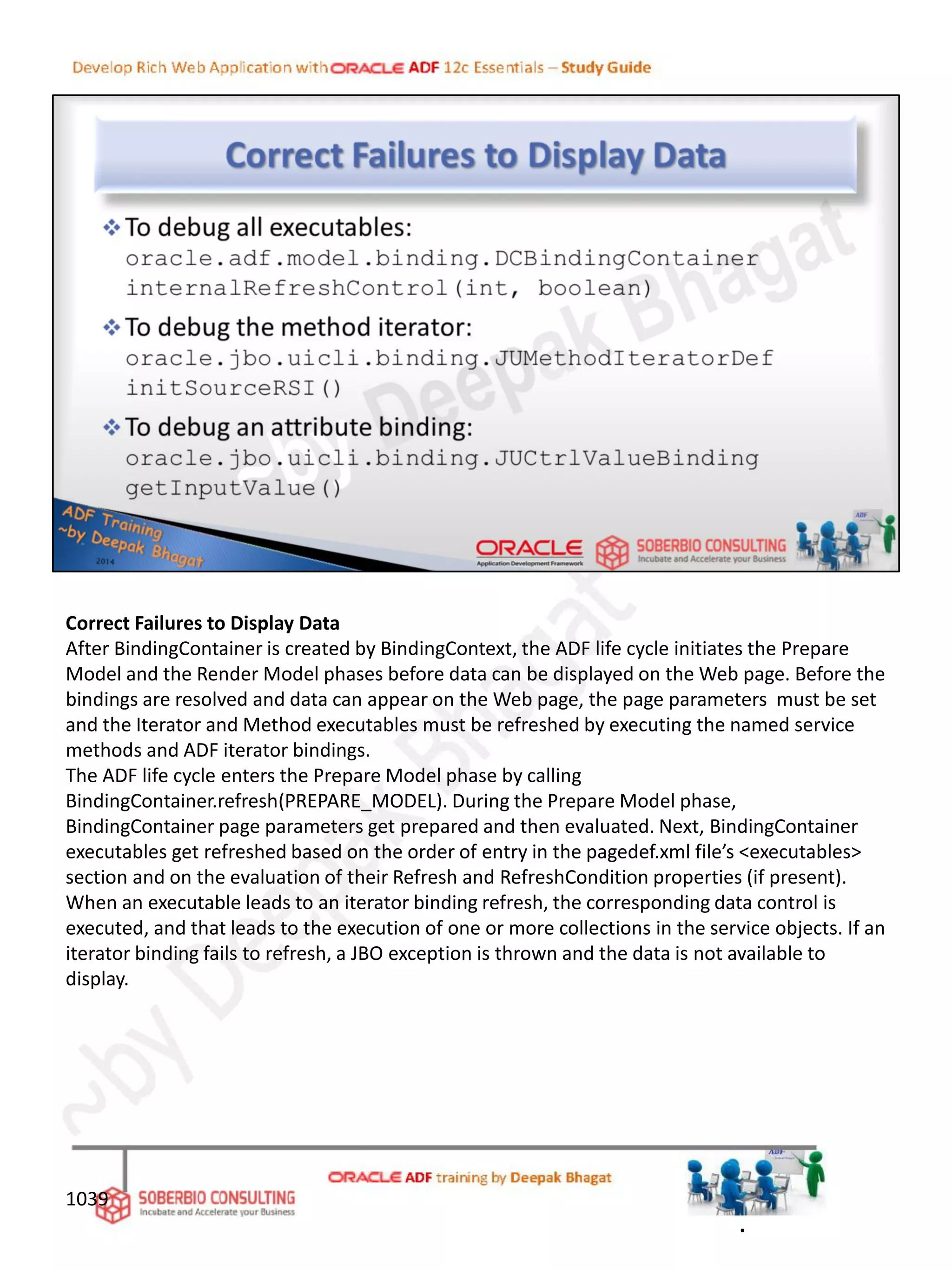 Correct Failures to Display Data
After BindingContainer is created by BindingContext, the ADF life cycle initiates the Prepare
Model and the Render Model phases before data can be displayed on the Web page. Before the
bindings are resolved and data can appear on the Web page, the page parameters must be set
and the Iterator and Method executables must be refreshed by executing the named service
methods and ADF iterator bindings.
The ADF life cycle enters the Prepare Model phase by calling
BindingContainer.refresh(PREPARE_MODEL). During the Prepare Model phase,
BindingContainer page parameters get prepared and then evaluated. Next, BindingContainer
executables get refreshed based on the order of entry in the pagedef.xml file’s <executables>
section and on the evaluation of their Refresh and RefreshCondition properties (if present).
When an executable leads to an iterator binding refresh, the corresponding data control is
executed, and that leads to the execution of one or more collections in the service objects. If an
iterator binding fails to refresh, a JBO exception is thrown and the data is not available to
display.
1039
.
 