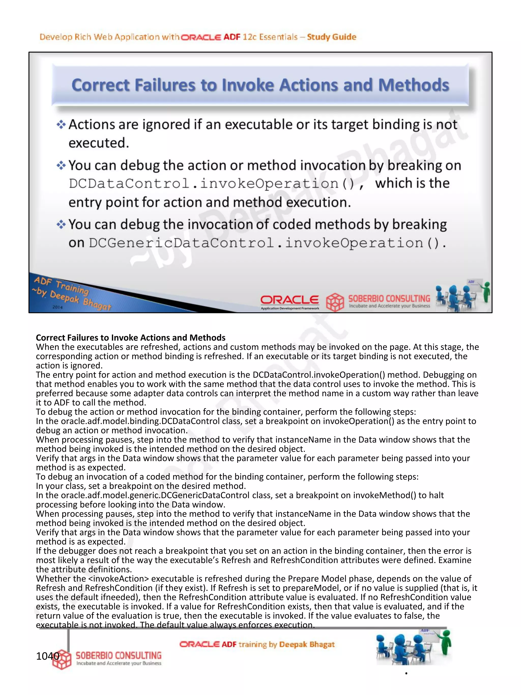 Correct Failures to Invoke Actions and Methods
When the executables are refreshed, actions and custom methods may be invoked on the page. At this stage, the
corresponding action or method binding is refreshed. If an executable or its target binding is not executed, the
action is ignored.
The entry point for action and method execution is the DCDataControl.invokeOperation() method. Debugging on
that method enables you to work with the same method that the data control uses to invoke the method. This is
preferred because some adapter data controls can interpret the method name in a custom way rather than leave
it to ADF to call the method.
To debug the action or method invocation for the binding container, perform the following steps:
In the oracle.adf.model.binding.DCDataControl class, set a breakpoint on invokeOperation() as the entry point to
debug an action or method invocation.
When processing pauses, step into the method to verify that instanceName in the Data window shows that the
method being invoked is the intended method on the desired object.
Verify that args in the Data window shows that the parameter value for each parameter being passed into your
method is as expected.
To debug an invocation of a coded method for the binding container, perform the following steps:
In your class, set a breakpoint on the desired method.
In the oracle.adf.model.generic.DCGenericDataControl class, set a breakpoint on invokeMethod() to halt
processing before looking into the Data window.
When processing pauses, step into the method to verify that instanceName in the Data window shows that the
method being invoked is the intended method on the desired object.
Verify that args in the Data window shows that the parameter value for each parameter being passed into your
method is as expected.
If the debugger does not reach a breakpoint that you set on an action in the binding container, then the error is
most likely a result of the way the executable’s Refresh and RefreshCondition attributes were defined. Examine
the attribute definitions.
Whether the <invokeAction> executable is refreshed during the Prepare Model phase, depends on the value of
Refresh and RefreshCondition (if they exist). If Refresh is set to prepareModel, or if no value is supplied (that is, it
uses the default ifneeded), then the RefreshCondition attribute value is evaluated. If no RefreshCondition value
exists, the executable is invoked. If a value for RefreshCondition exists, then that value is evaluated, and if the
return value of the evaluation is true, then the executable is invoked. If the value evaluates to false, the
executable is not invoked. The default value always enforces execution.
1040
.
 