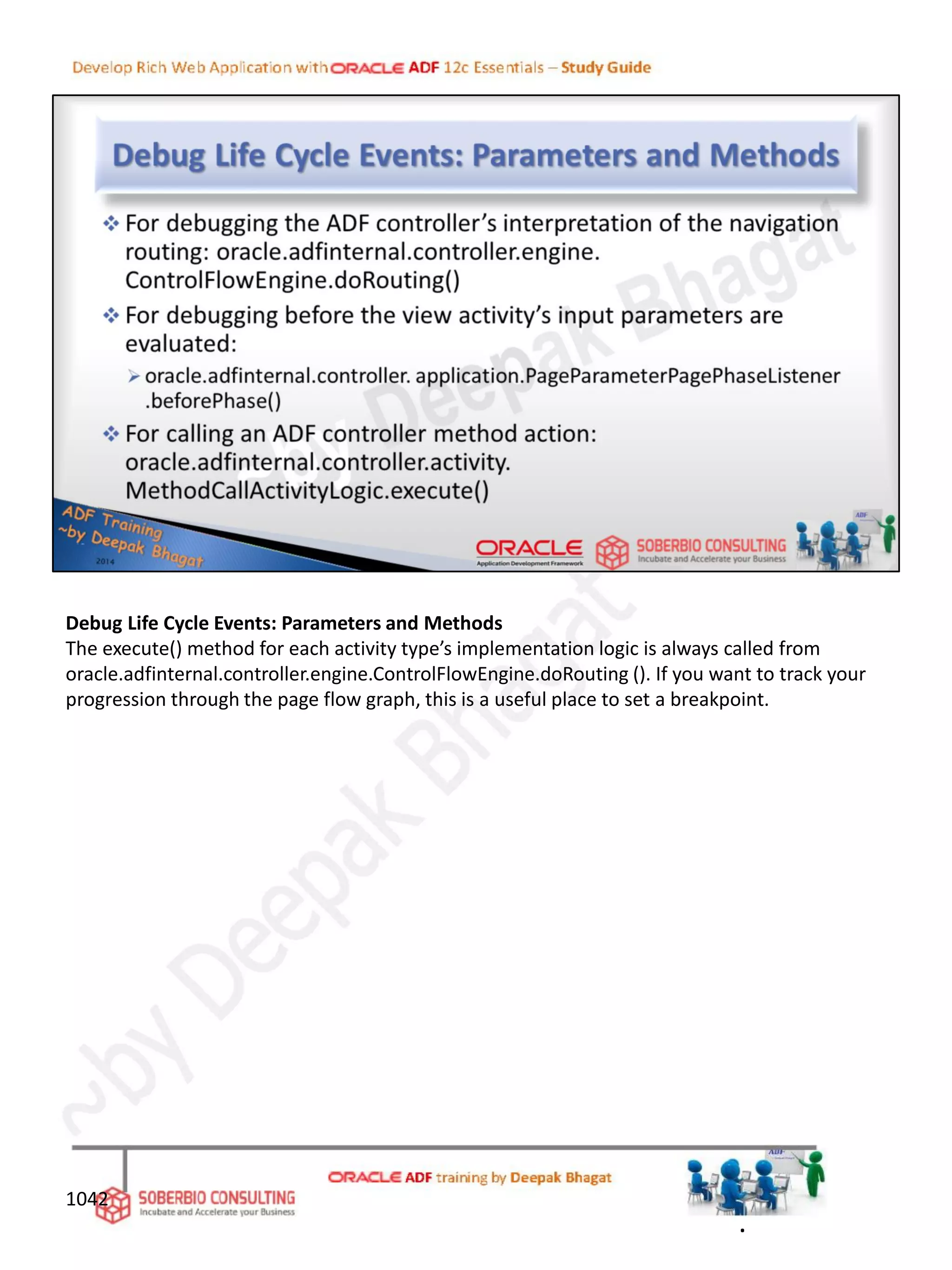 Debug Life Cycle Events: Parameters and Methods
The execute() method for each activity type’s implementation logic is always called from
oracle.adfinternal.controller.engine.ControlFlowEngine.doRouting (). If you want to track your
progression through the page flow graph, this is a useful place to set a breakpoint.
1042
.
 