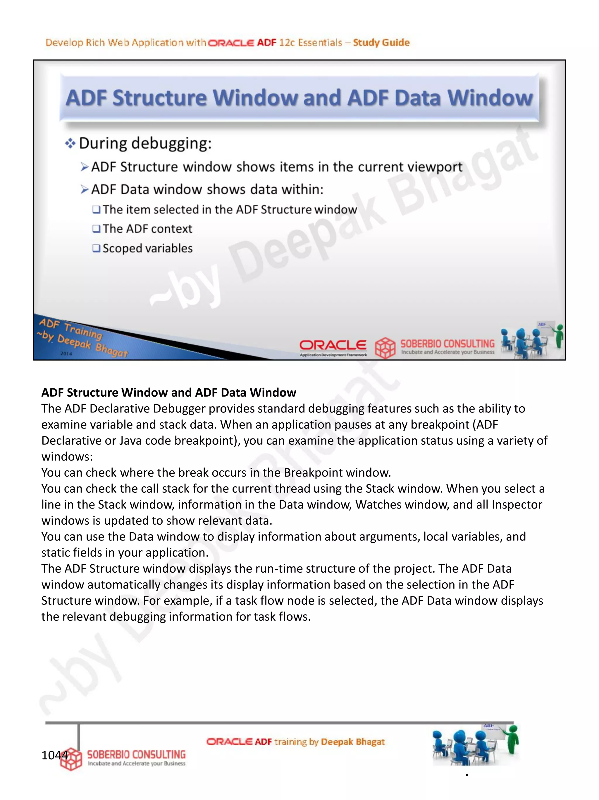 ADF Structure Window and ADF Data Window
The ADF Declarative Debugger provides standard debugging features such as the ability to
examine variable and stack data. When an application pauses at any breakpoint (ADF
Declarative or Java code breakpoint), you can examine the application status using a variety of
windows:
You can check where the break occurs in the Breakpoint window.
You can check the call stack for the current thread using the Stack window. When you select a
line in the Stack window, information in the Data window, Watches window, and all Inspector
windows is updated to show relevant data.
You can use the Data window to display information about arguments, local variables, and
static fields in your application.
The ADF Structure window displays the run-time structure of the project. The ADF Data
window automatically changes its display information based on the selection in the ADF
Structure window. For example, if a task flow node is selected, the ADF Data window displays
the relevant debugging information for task flows.
1044
.
 