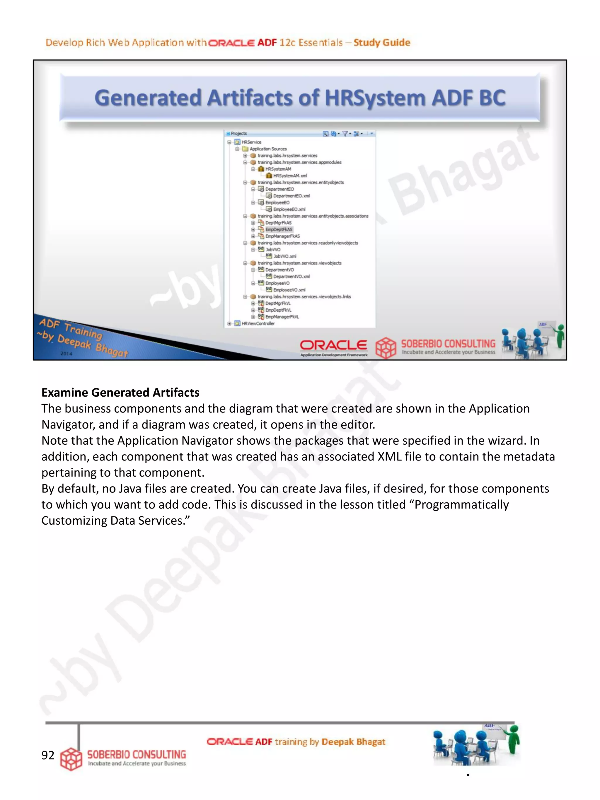 Examine Generated Artifacts
The business components and the diagram that were created are shown in the Application
Navigator, and if a diagram was created, it opens in the editor.
Note that the Application Navigator shows the packages that were specified in the wizard. In
addition, each component that was created has an associated XML file to contain the metadata
pertaining to that component.
By default, no Java files are created. You can create Java files, if desired, for those components
to which you want to add code. This is discussed in the lesson titled “Programmatically
Customizing Data Services.”
92
.
 