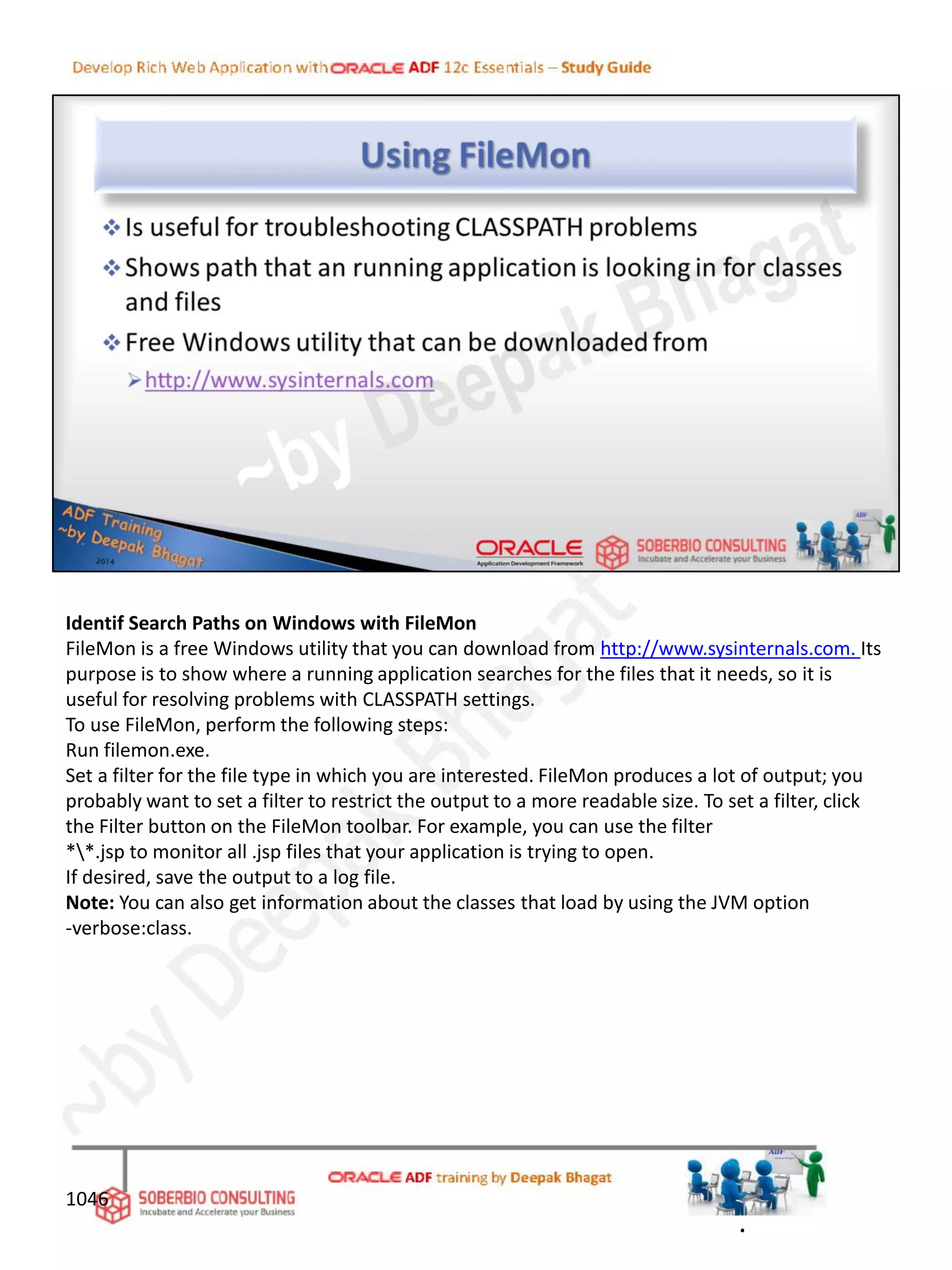 Identif Search Paths on Windows with FileMon
FileMon is a free Windows utility that you can download from http://www.sysinternals.com. Its
purpose is to show where a running application searches for the files that it needs, so it is
useful for resolving problems with CLASSPATH settings.
To use FileMon, perform the following steps:
Run filemon.exe.
Set a filter for the file type in which you are interested. FileMon produces a lot of output; you
probably want to set a filter to restrict the output to a more readable size. To set a filter, click
the Filter button on the FileMon toolbar. For example, you can use the filter
**.jsp to monitor all .jsp files that your application is trying to open.
If desired, save the output to a log file.
Note: You can also get information about the classes that load by using the JVM option
-verbose:class.
1046
.
 