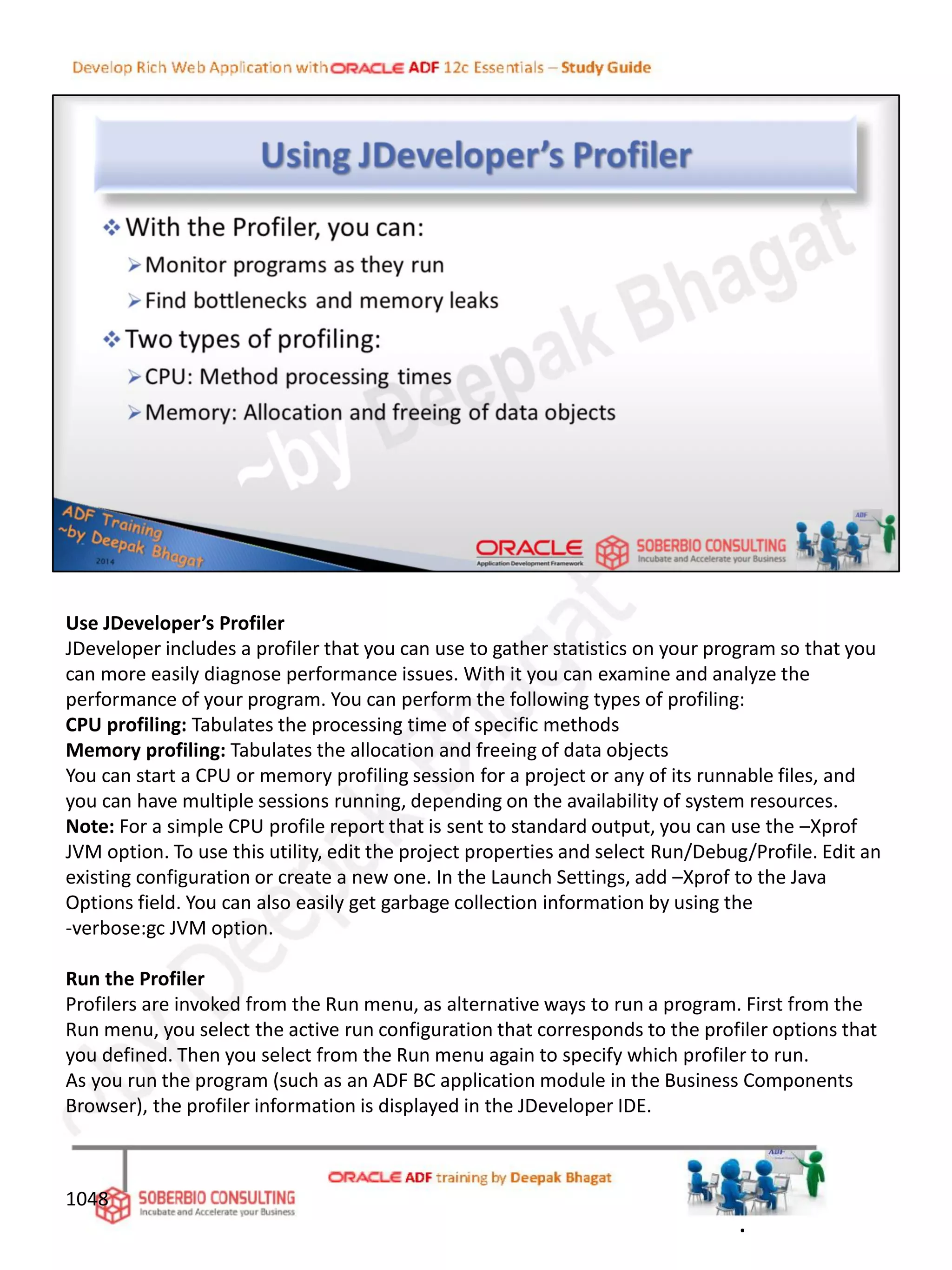 Use JDeveloper’s Profiler
JDeveloper includes a profiler that you can use to gather statistics on your program so that you
can more easily diagnose performance issues. With it you can examine and analyze the
performance of your program. You can perform the following types of profiling:
CPU profiling: Tabulates the processing time of specific methods
Memory profiling: Tabulates the allocation and freeing of data objects
You can start a CPU or memory profiling session for a project or any of its runnable files, and
you can have multiple sessions running, depending on the availability of system resources.
Note: For a simple CPU profile report that is sent to standard output, you can use the –Xprof
JVM option. To use this utility, edit the project properties and select Run/Debug/Profile. Edit an
existing configuration or create a new one. In the Launch Settings, add –Xprof to the Java
Options field. You can also easily get garbage collection information by using the
-verbose:gc JVM option.
Run the Profiler
Profilers are invoked from the Run menu, as alternative ways to run a program. First from the
Run menu, you select the active run configuration that corresponds to the profiler options that
you defined. Then you select from the Run menu again to specify which profiler to run.
As you run the program (such as an ADF BC application module in the Business Components
Browser), the profiler information is displayed in the JDeveloper IDE.
1048
.
 