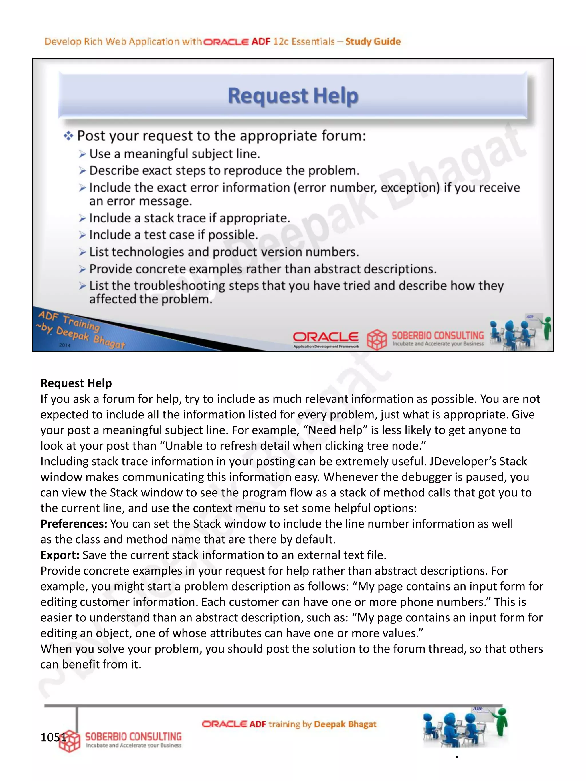 Request Help
If you ask a forum for help, try to include as much relevant information as possible. You are not
expected to include all the information listed for every problem, just what is appropriate. Give
your post a meaningful subject line. For example, “Need help” is less likely to get anyone to
look at your post than “Unable to refresh detail when clicking tree node.”
Including stack trace information in your posting can be extremely useful. JDeveloper’s Stack
window makes communicating this information easy. Whenever the debugger is paused, you
can view the Stack window to see the program flow as a stack of method calls that got you to
the current line, and use the context menu to set some helpful options:
Preferences: You can set the Stack window to include the line number information as well
as the class and method name that are there by default.
Export: Save the current stack information to an external text file.
Provide concrete examples in your request for help rather than abstract descriptions. For
example, you might start a problem description as follows: “My page contains an input form for
editing customer information. Each customer can have one or more phone numbers.” This is
easier to understand than an abstract description, such as: “My page contains an input form for
editing an object, one of whose attributes can have one or more values.”
When you solve your problem, you should post the solution to the forum thread, so that others
can benefit from it.
1051
.
 