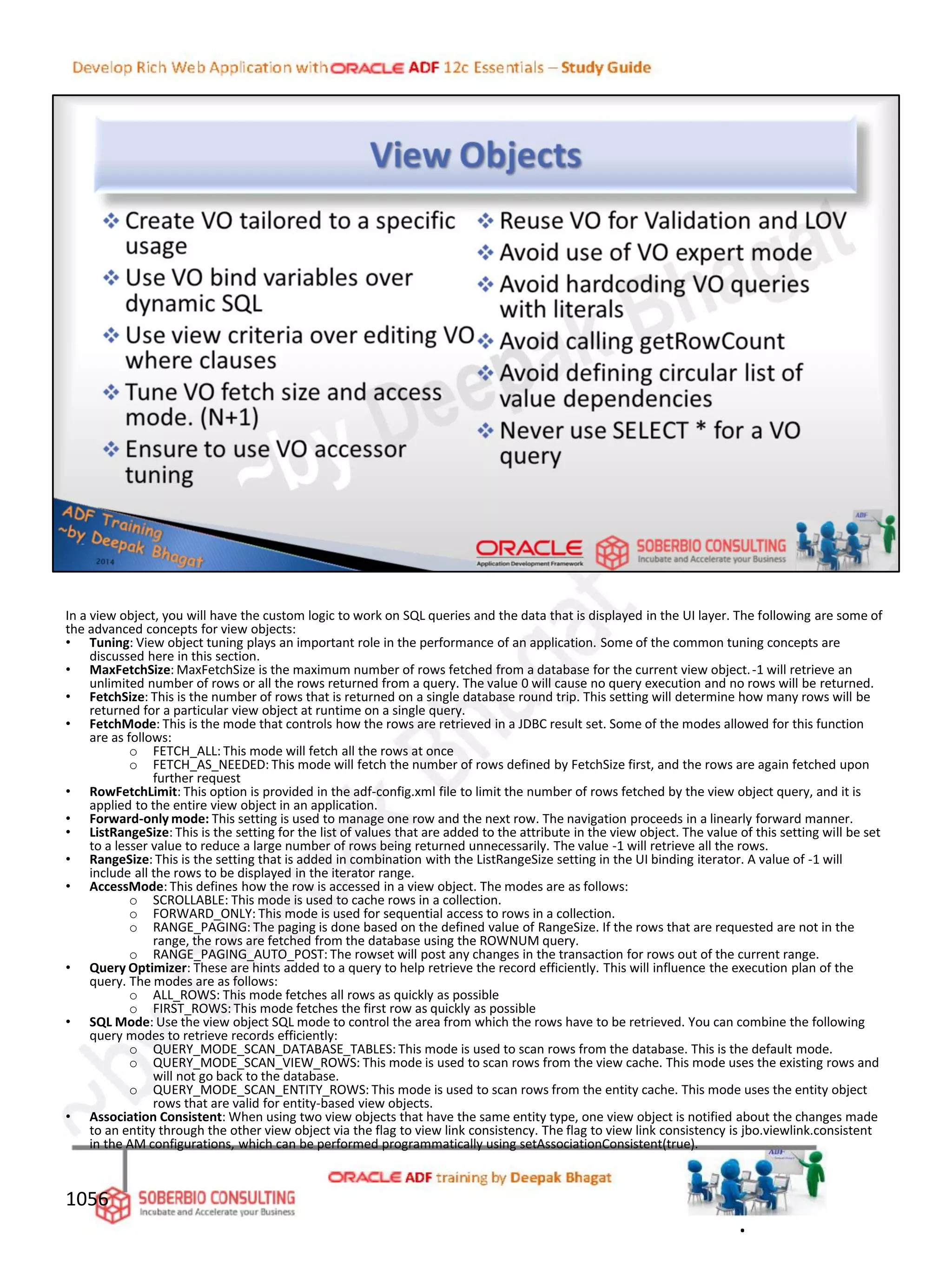 In a view object, you will have the custom logic to work on SQL queries and the data that is displayed in the UI layer. The following are some of
the advanced concepts for view objects:
• Tuning: View object tuning plays an important role in the performance of an application. Some of the common tuning concepts are
discussed here in this section.
• MaxFetchSize: MaxFetchSize is the maximum number of rows fetched from a database for the current view object.-1 will retrieve an
unlimited number of rows or all the rows returned from a query. The value 0 will cause no query execution and no rows will be returned.
• FetchSize: This is the number of rows that is returned on a single database round trip. This setting will determine how many rows will be
returned for a particular view object at runtime on a single query.
• FetchMode: This is the mode that controls how the rows are retrieved in a JDBC result set. Some of the modes allowed for this function
are as follows:
o FETCH_ALL: This mode will fetch all the rows at once
o FETCH_AS_NEEDED: This mode will fetch the number of rows defined by FetchSize first, and the rows are again fetched upon
further request
• RowFetchLimit: This option is provided in the adf-config.xml file to limit the number of rows fetched by the view object query, and it is
applied to the entire view object in an application.
• Forward-only mode: This setting is used to manage one row and the next row. The navigation proceeds in a linearly forward manner.
• ListRangeSize: This is the setting for the list of values that are added to the attribute in the view object. The value of this setting will be set
to a lesser value to reduce a large number of rows being returned unnecessarily. The value -1 will retrieve all the rows.
• RangeSize: This is the setting that is added in combination with the ListRangeSize setting in the UI binding iterator. A value of -1 will
include all the rows to be displayed in the iterator range.
• AccessMode: This defines how the row is accessed in a view object. The modes are as follows:
o SCROLLABLE: This mode is used to cache rows in a collection.
o FORWARD_ONLY: This mode is used for sequential access to rows in a collection.
o RANGE_PAGING: The paging is done based on the defined value of RangeSize. If the rows that are requested are not in the
range, the rows are fetched from the database using the ROWNUM query.
o RANGE_PAGING_AUTO_POST: The rowset will post any changes in the transaction for rows out of the current range.
• Query Optimizer: These are hints added to a query to help retrieve the record efficiently. This will influence the execution plan of the
query. The modes are as follows:
o ALL_ROWS: This mode fetches all rows as quickly as possible
o FIRST_ROWS: This mode fetches the first row as quickly as possible
• SQL Mode: Use the view object SQL mode to control the area from which the rows have to be retrieved. You can combine the following
query modes to retrieve records efficiently:
o QUERY_MODE_SCAN_DATABASE_TABLES: This mode is used to scan rows from the database. This is the default mode.
o QUERY_MODE_SCAN_VIEW_ROWS: This mode is used to scan rows from the view cache. This mode uses the existing rows and
will not go back to the database.
o QUERY_MODE_SCAN_ENTITY_ROWS: This mode is used to scan rows from the entity cache. This mode uses the entity object
rows that are valid for entity-based view objects.
• Association Consistent: When using two view objects that have the same entity type, one view object is notified about the changes made
to an entity through the other view object via the flag to view link consistency. The flag to view link consistency is jbo.viewlink.consistent
in the AM configurations, which can be performed programmatically using setAssociationConsistent(true).
1056
.
 