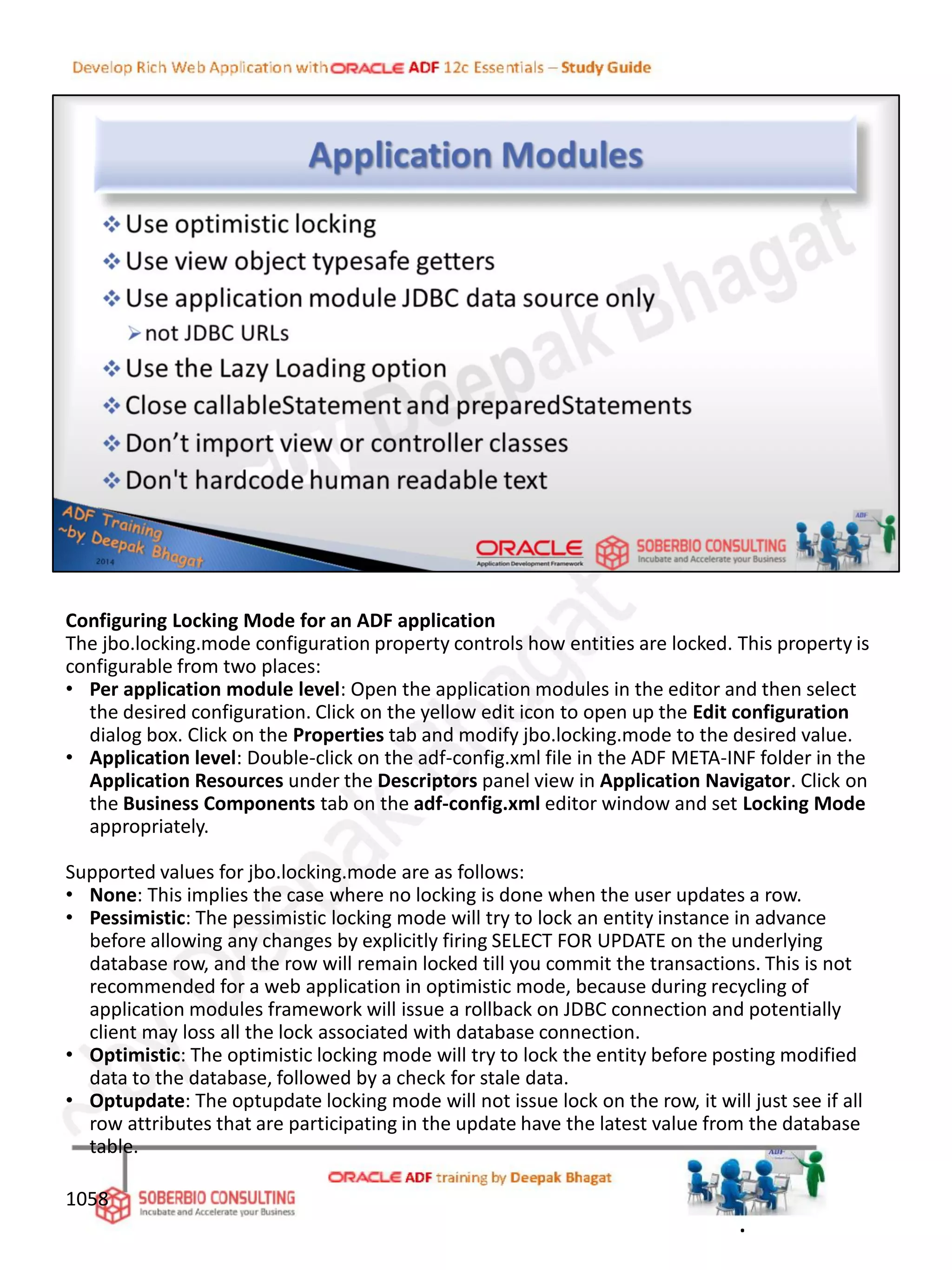 Configuring Locking Mode for an ADF application
The jbo.locking.mode configuration property controls how entities are locked. This property is
configurable from two places:
• Per application module level: Open the application modules in the editor and then select
the desired configuration. Click on the yellow edit icon to open up the Edit configuration
dialog box. Click on the Properties tab and modify jbo.locking.mode to the desired value.
• Application level: Double-click on the adf-config.xml file in the ADF META-INF folder in the
Application Resources under the Descriptors panel view in Application Navigator. Click on
the Business Components tab on the adf-config.xml editor window and set Locking Mode
appropriately.
Supported values for jbo.locking.mode are as follows:
• None: This implies the case where no locking is done when the user updates a row.
• Pessimistic: The pessimistic locking mode will try to lock an entity instance in advance
before allowing any changes by explicitly firing SELECT FOR UPDATE on the underlying
database row, and the row will remain locked till you commit the transactions. This is not
recommended for a web application in optimistic mode, because during recycling of
application modules framework will issue a rollback on JDBC connection and potentially
client may loss all the lock associated with database connection.
• Optimistic: The optimistic locking mode will try to lock the entity before posting modified
data to the database, followed by a check for stale data.
• Optupdate: The optupdate locking mode will not issue lock on the row, it will just see if all
row attributes that are participating in the update have the latest value from the database
table.
1058
.
 